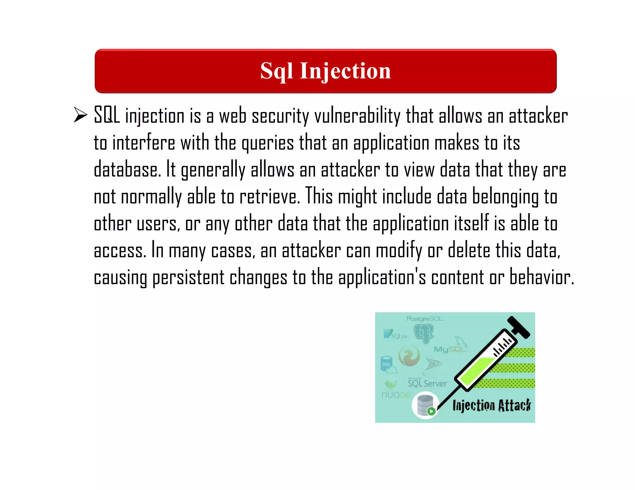 SQL injection is a web security vulnerability that allows an attacker
to interfere with the queries that an application makes to its
database. It generally allows an attacker to view data that they are
not normally able to retrieve. This might include data belonging to
other users, or any other data that the application itself is able to
access. In many cases, an attacker can modify or delete this data,
causing persistent changes to the application's content or behavior.
Sql Injection
 