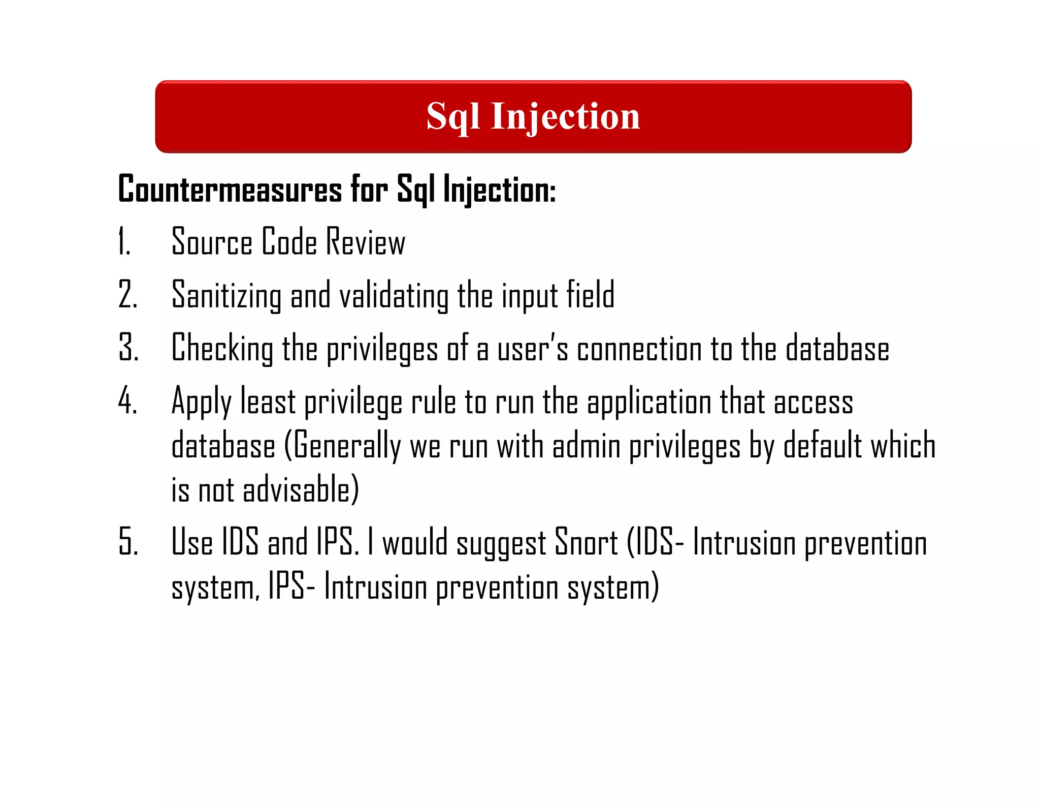 Countermeasures for Sql Injection:
1. Source Code Review
2. Sanitizing and validating the input field
3. Checking the privileges of a user’s connection to the database
4. Apply least privilege rule to run the application that access
database (Generally we run with admin privileges by default which
is not advisable)
5. Use IDS and IPS. I would suggest Snort (IDS- Intrusion prevention
system, IPS- Intrusion prevention system)
Sql Injection
 