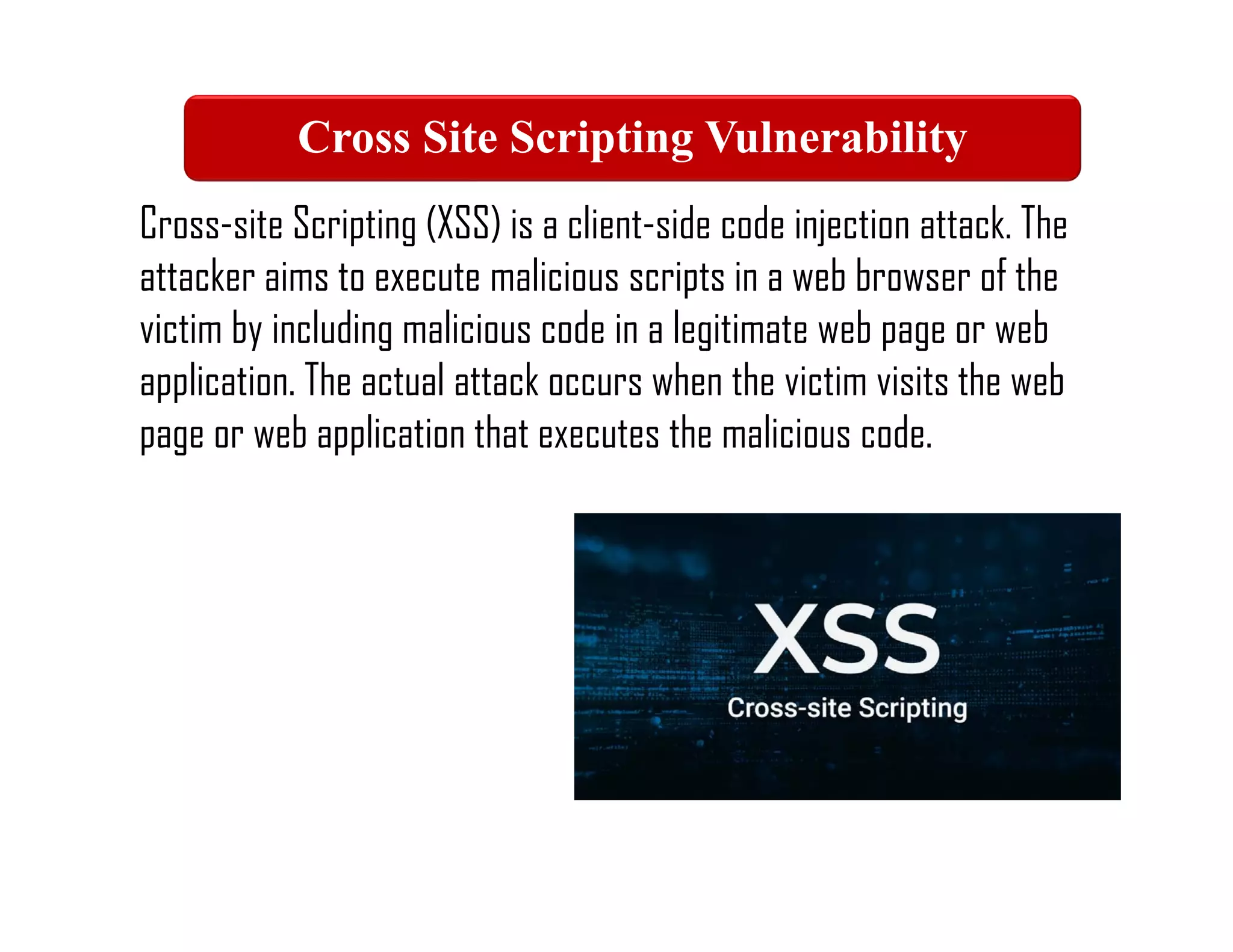 Cross-site Scripting (XSS) is a client-side code injection attack. The
attacker aims to execute malicious scripts in a web browser of the
victim by including malicious code in a legitimate web page or web
application. The actual attack occurs when the victim visits the web
page or web application that executes the malicious code.
Cross Site Scripting Vulnerability
 