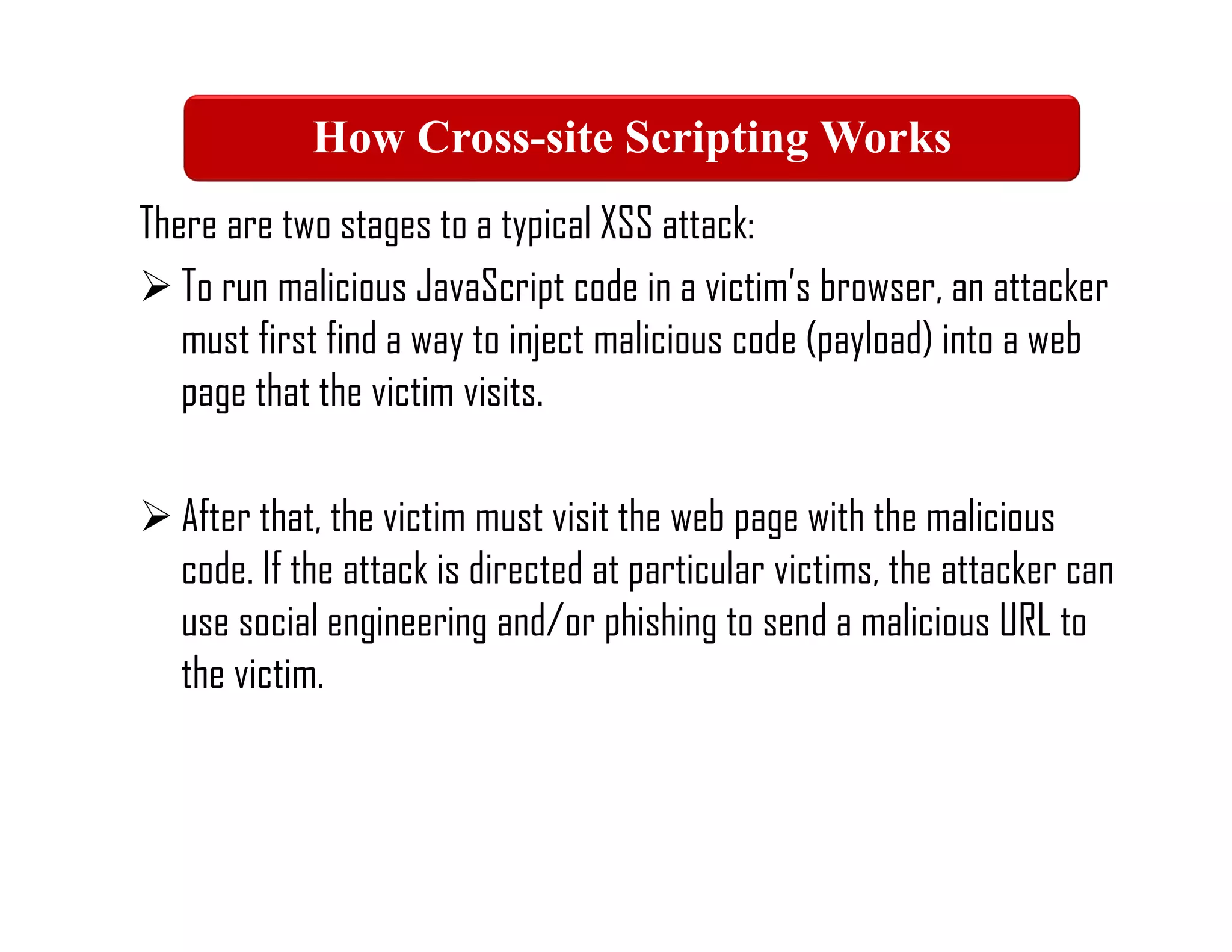 There are two stages to a typical XSS attack:
 To run malicious JavaScript code in a victim’s browser, an attacker
must first find a way to inject malicious code (payload) into a web
page that the victim visits.
 After that, the victim must visit the web page with the malicious
code. If the attack is directed at particular victims, the attacker can
use social engineering and/or phishing to send a malicious URL to
the victim.
How Cross-site Scripting Works
 