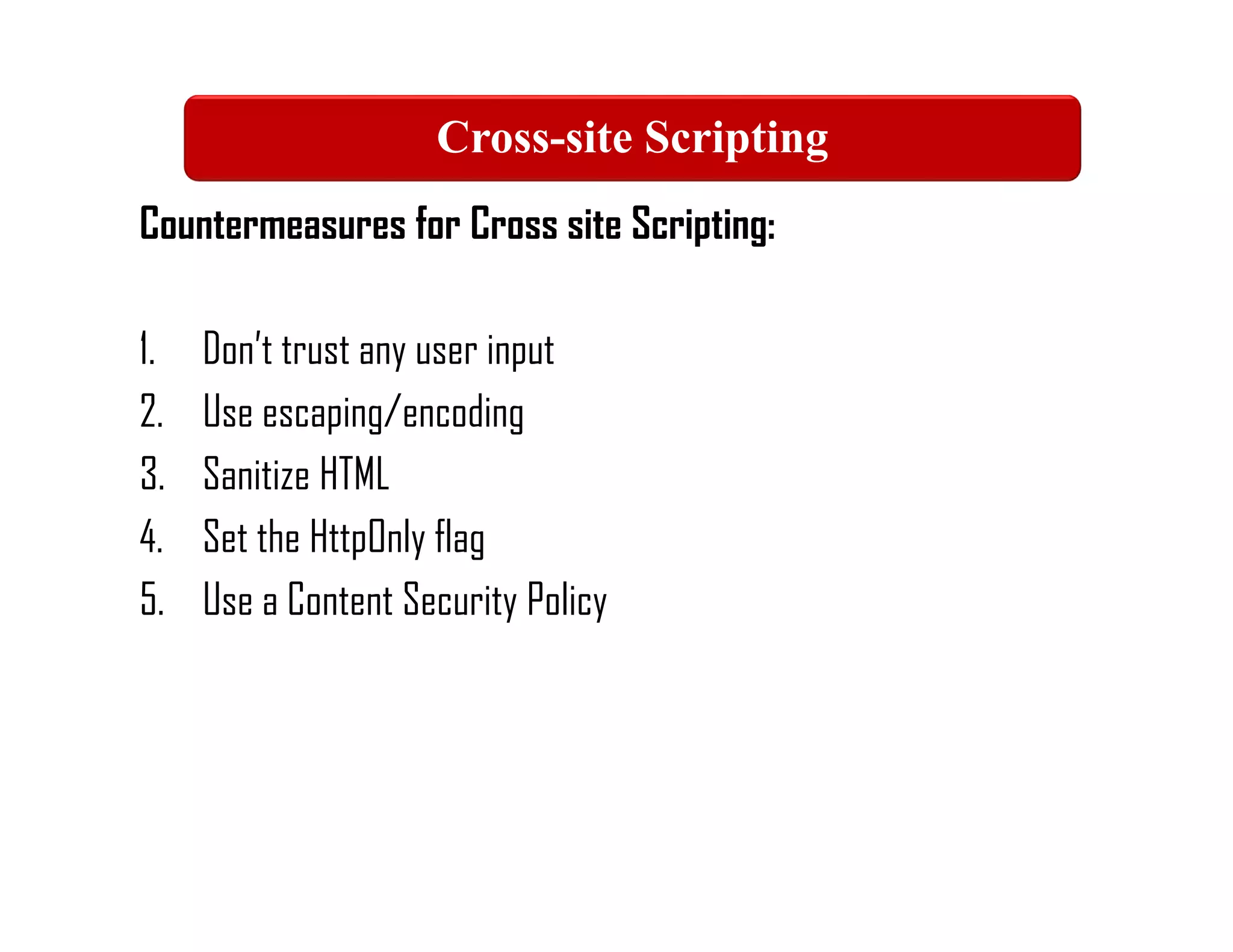Countermeasures for Cross site Scripting:
1. Don’t trust any user input
2. Use escaping/encoding
3. Sanitize HTML
4. Set the HttpOnly flag
5. Use a Content Security Policy
Cross-site Scripting
 