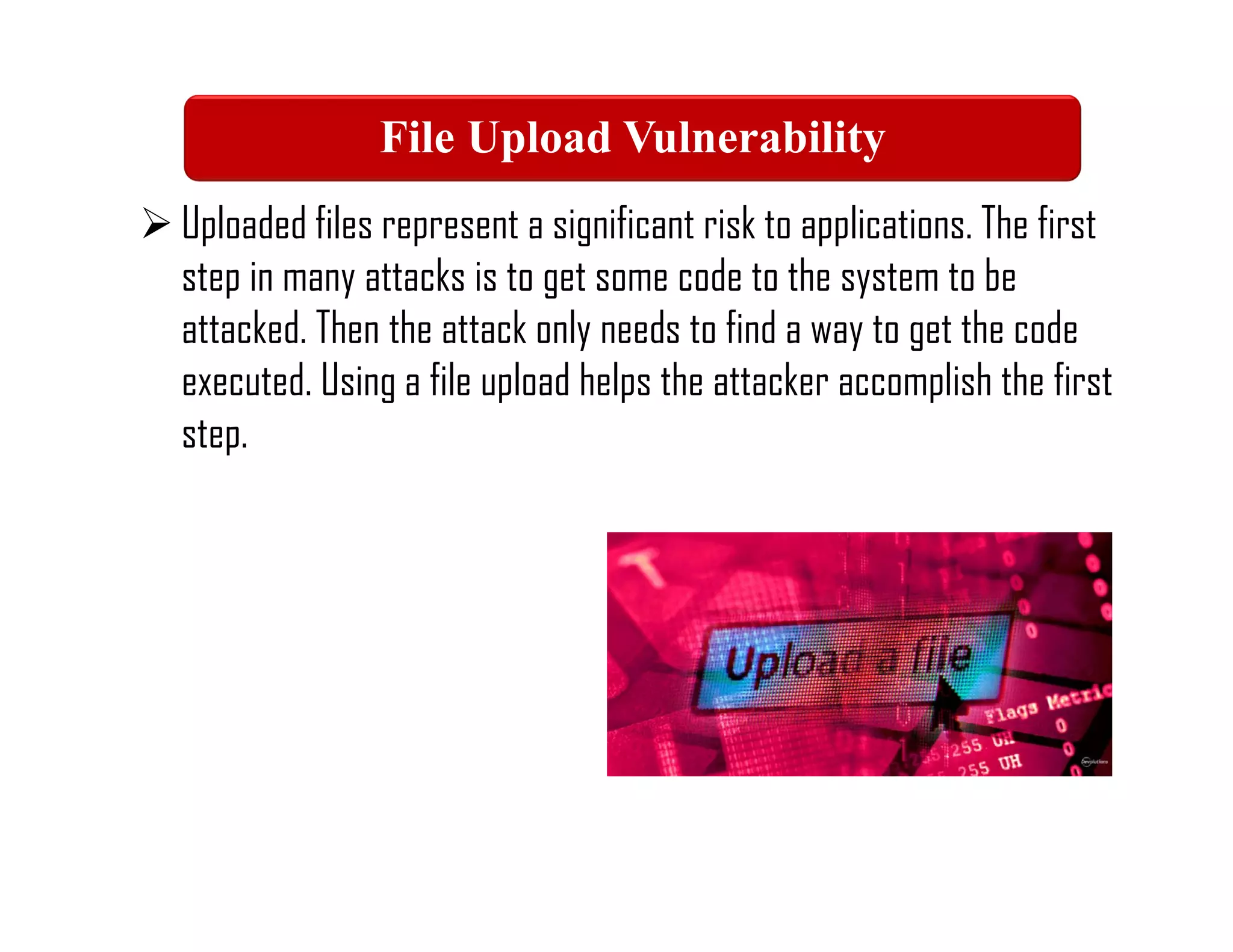  Uploaded files represent a significant risk to applications. The first
step in many attacks is to get some code to the system to be
attacked. Then the attack only needs to find a way to get the code
executed. Using a file upload helps the attacker accomplish the first
step.
File Upload Vulnerability
 