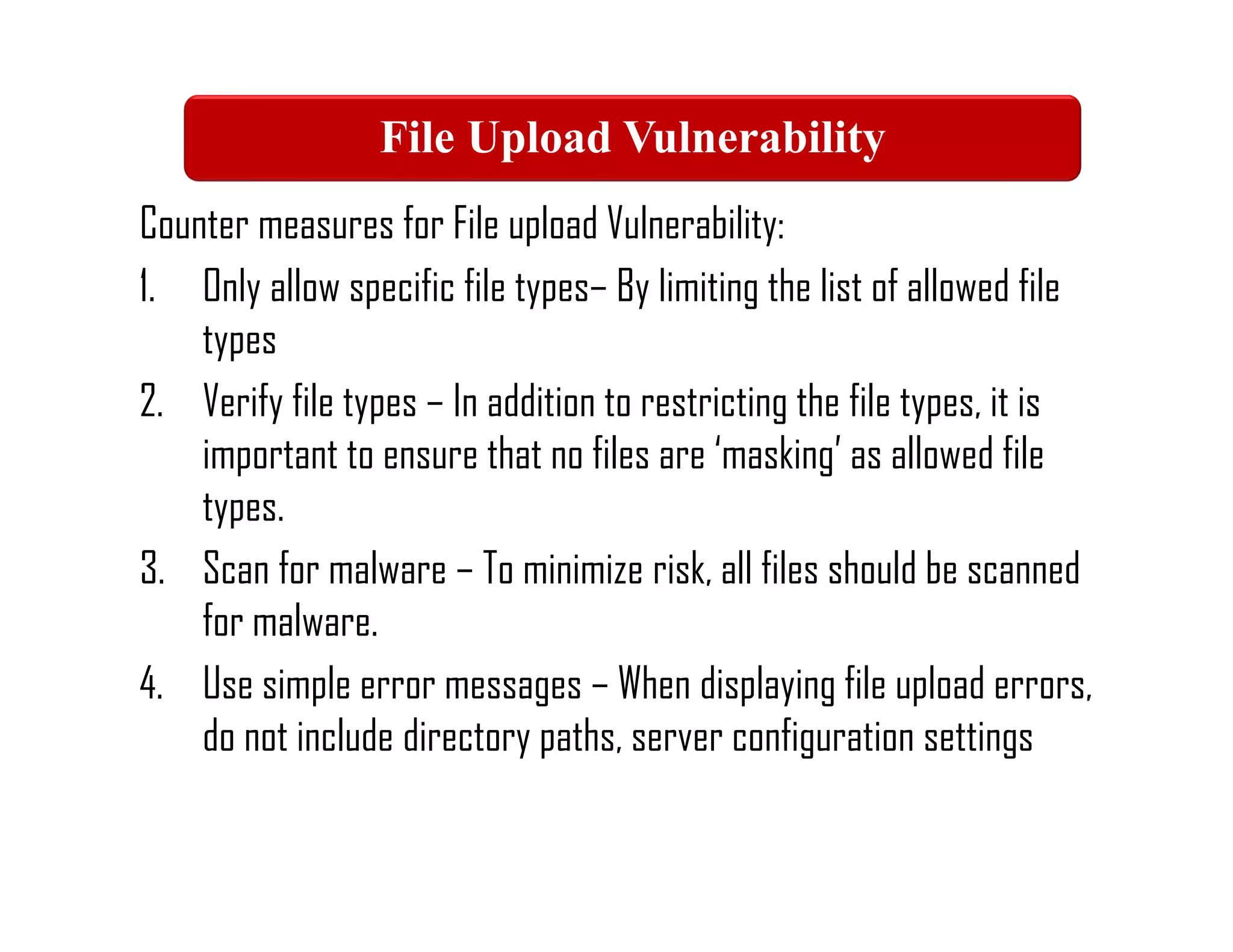 Counter measures for File upload Vulnerability:
1. Only allow specific file types– By limiting the list of allowed file
types
2. Verify file types – In addition to restricting the file types, it is
important to ensure that no files are ‘masking’ as allowed file
types.
3. Scan for malware – To minimize risk, all files should be scanned
for malware.
4. Use simple error messages – When displaying file upload errors,
do not include directory paths, server configuration settings
File Upload Vulnerability
 