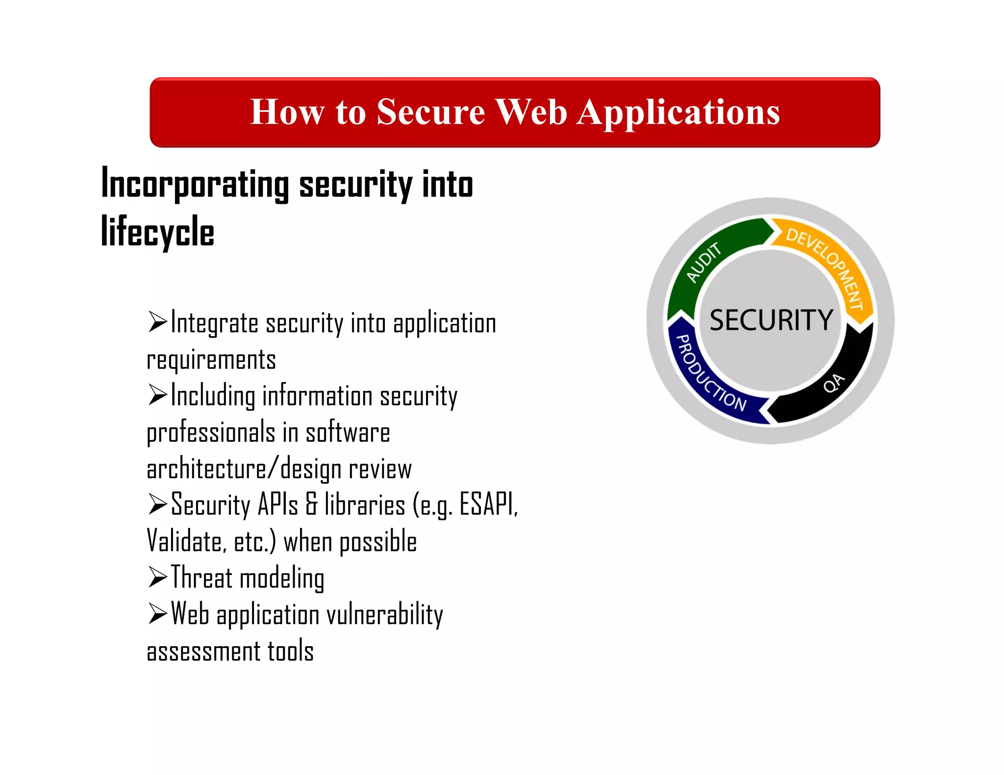 Incorporating security into
lifecycle
Integrate security into application
requirements
Including information security
professionals in software
architecture/design review
Security APIs & libraries (e.g. ESAPI,
Validate, etc.) when possible
Threat modeling
Web application vulnerability
assessment tools
How to Secure Web Applications
 