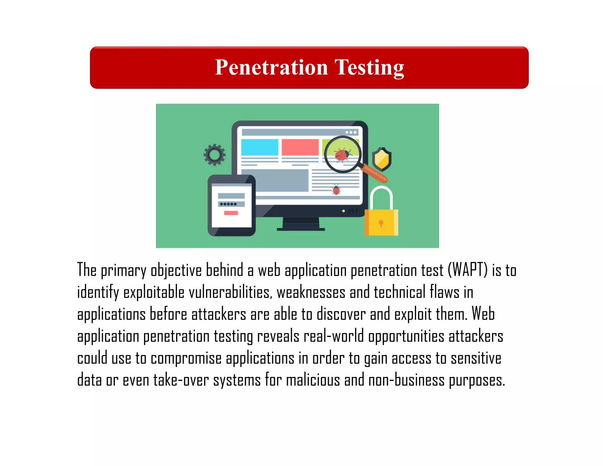 Web Application Penetration Testing
The primary objective behind a web application penetration test (WAPT) is to
identify exploitable vulnerabilities, weaknesses and technical flaws in
applications before attackers are able to discover and exploit them. Web
application penetration testing reveals real-world opportunities attackers
could use to compromise applications in order to gain access to sensitive
data or even take-over systems for malicious and non-business purposes.
Penetration Testing
 