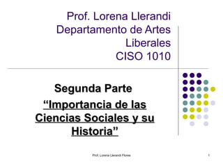 Prof. Lorena Llerandi
Departamento de Artes
Liberales
CISO 1010
Segunda Parte
“Importancia de las
Ciencias Sociales y su
Historia”
Prof. Lorena Llerandi Flores

1

 