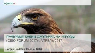 ТРУДОВЫЕ БУДНИ ОХОТНИКА НА УГРОЗЫ
«CISO FORUM 2017», АПРЕЛЬ 2017
Sergey Soldatov, Head of SOC
 