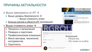 ПРИЧИНЫ АКТУАЛЬНОСТИ
Выше зависимость от ИТ 
Выше уровень безопасности 
– Выше сложность атаки
Больше рисков в области ИТ (мотивация)
Выше стоимость атаки 
Процессы и организация
Разведка и подготовка
Профессионализм атакующих
Много векторов, технологий,
инструментов
Скрытность
Атакующий:
- Pentest-like
- Нет права на ошибку
 