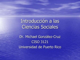 Introducción a las
Ciencias Sociales
Dr. Michael González-Cruz
CISO 3121
Universidad de Puerto Rico
 