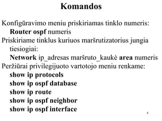 Komandos Konfigūravimo meniu priskiriamas tinklo numeris: Router ospf  numeris Priskiriame tinklus kuriuos maršrutizatorius jungia tiesiogiai: Network  ip_adresas maršruto_kaukė  area  numeris Peržiūrai privilegijuoto vartotojo meniu renkame: show ip protocols show ip ospf database show ip route show ip ospf neighbor show ip ospf interface 