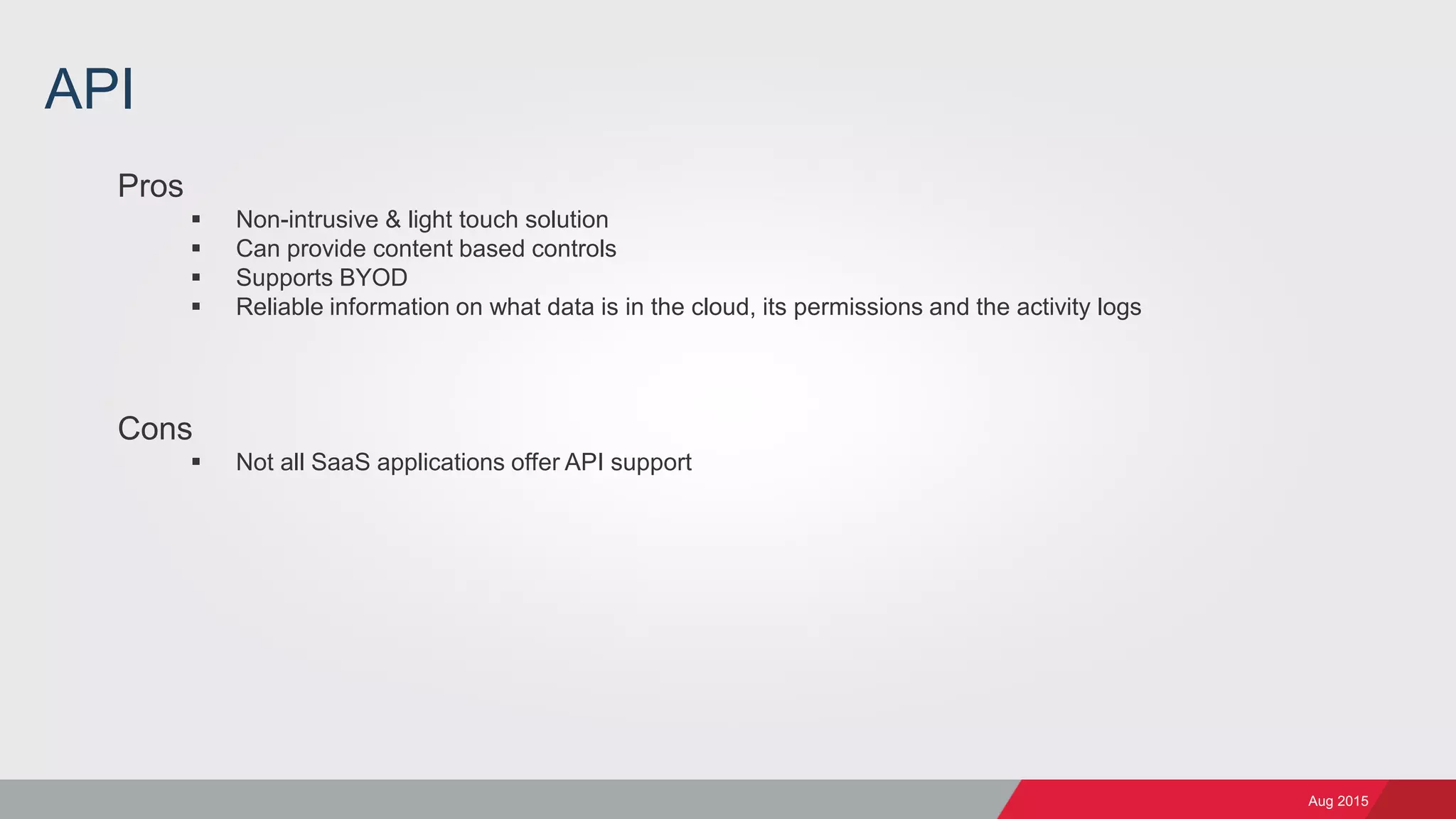 Aug 2015
API
Pros
 Non-intrusive & light touch solution
 Can provide content based controls
 Supports BYOD
 Reliable information on what data is in the cloud, its permissions and the activity logs
Cons
 Not all SaaS applications offer API support
 
