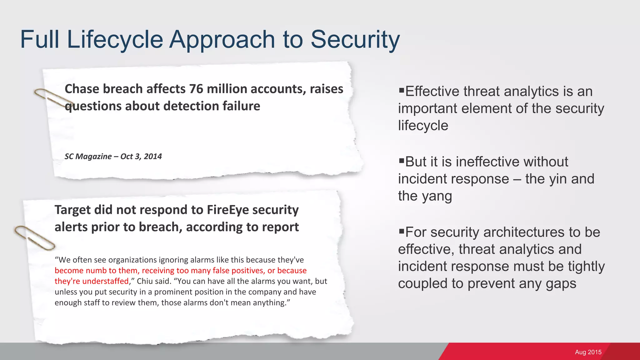 Aug 2015
Full Lifecycle Approach to Security
Effective threat analytics is an
important element of the security
lifecycle
But it is ineffective without
incident response – the yin and
the yang
For security architectures to be
effective, threat analytics and
incident response must be tightly
coupled to prevent any gaps
Chase breach affects 76 million accounts, raises
questions about detection failure
SC Magazine – Oct 3, 2014
Target did not respond to FireEye security
alerts prior to breach, according to report
“We often see organizations ignoring alarms like this because they've
become numb to them, receiving too many false positives, or because
they're understaffed,” Chiu said. “You can have all the alarms you want, but
unless you put security in a prominent position in the company and have
enough staff to review them, those alarms don't mean anything.”
 