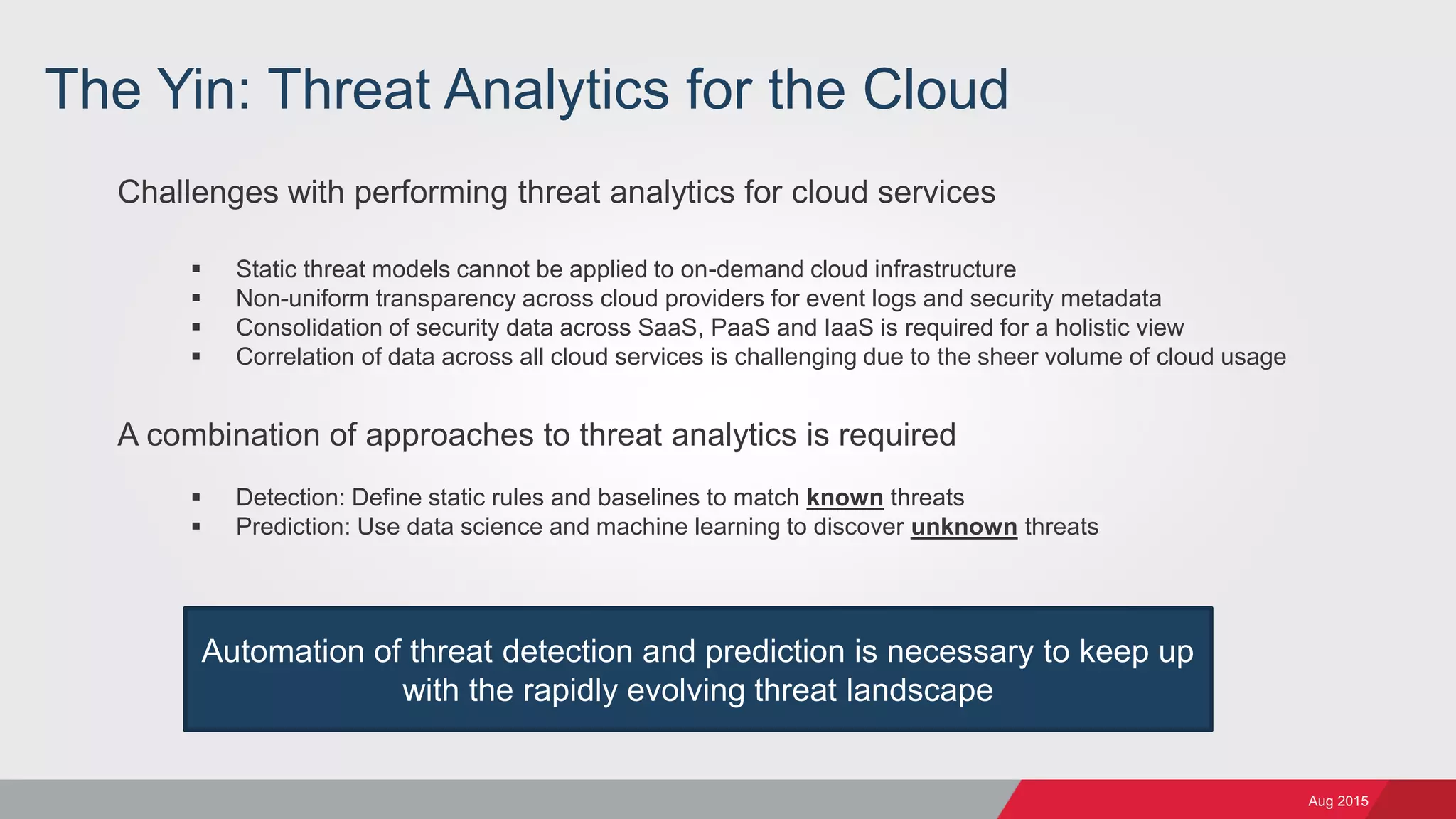 Aug 2015
The Yin: Threat Analytics for the Cloud
Challenges with performing threat analytics for cloud services
 Static threat models cannot be applied to on-demand cloud infrastructure
 Non-uniform transparency across cloud providers for event logs and security metadata
 Consolidation of security data across SaaS, PaaS and IaaS is required for a holistic view
 Correlation of data across all cloud services is challenging due to the sheer volume of cloud usage
A combination of approaches to threat analytics is required
 Detection: Define static rules and baselines to match known threats
 Prediction: Use data science and machine learning to discover unknown threats
Automation of threat detection and prediction is necessary to keep up
with the rapidly evolving threat landscape
 