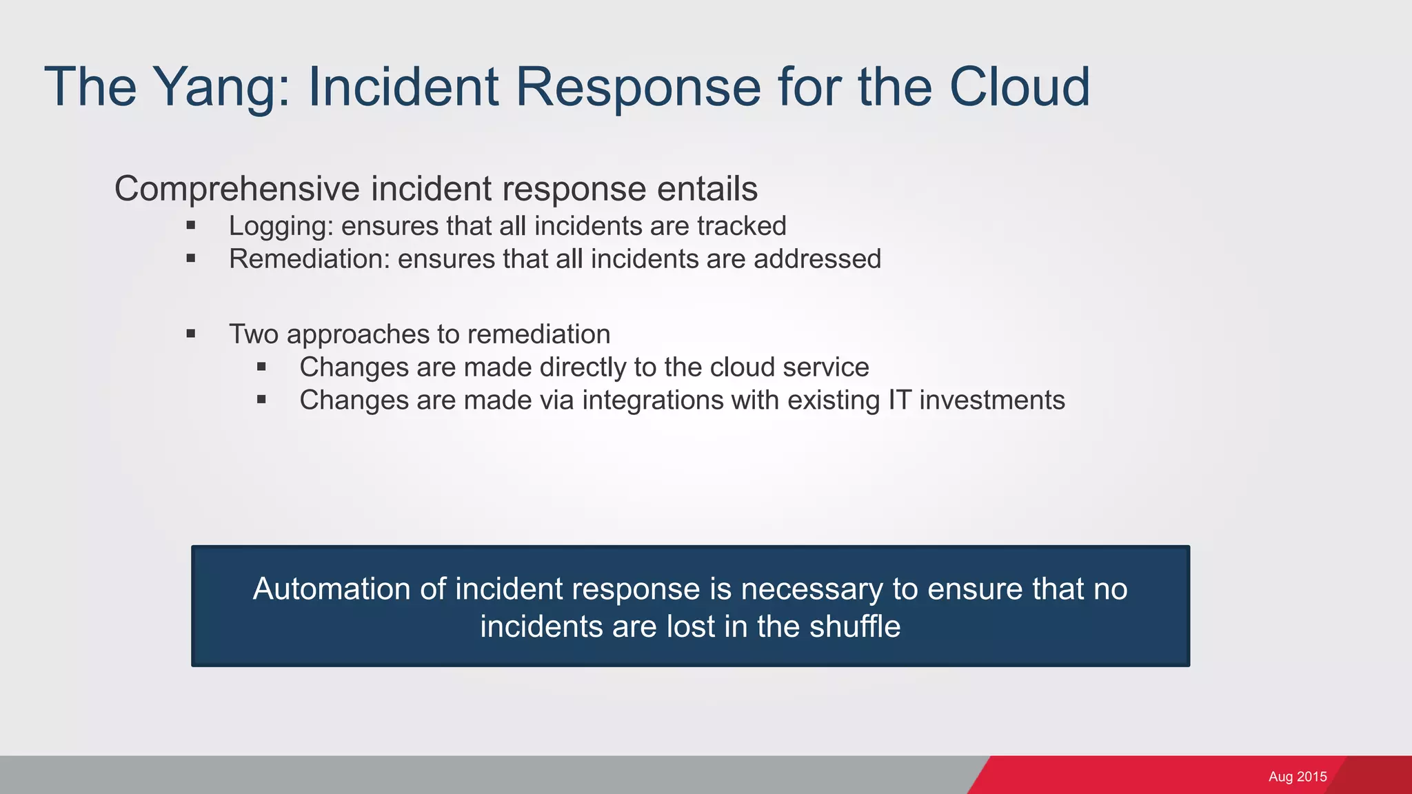 Aug 2015
The Yang: Incident Response for the Cloud
Comprehensive incident response entails
 Logging: ensures that all incidents are tracked
 Remediation: ensures that all incidents are addressed
 Two approaches to remediation
 Changes are made directly to the cloud service
 Changes are made via integrations with existing IT investments
Automation of incident response is necessary to ensure that no
incidents are lost in the shuffle
 