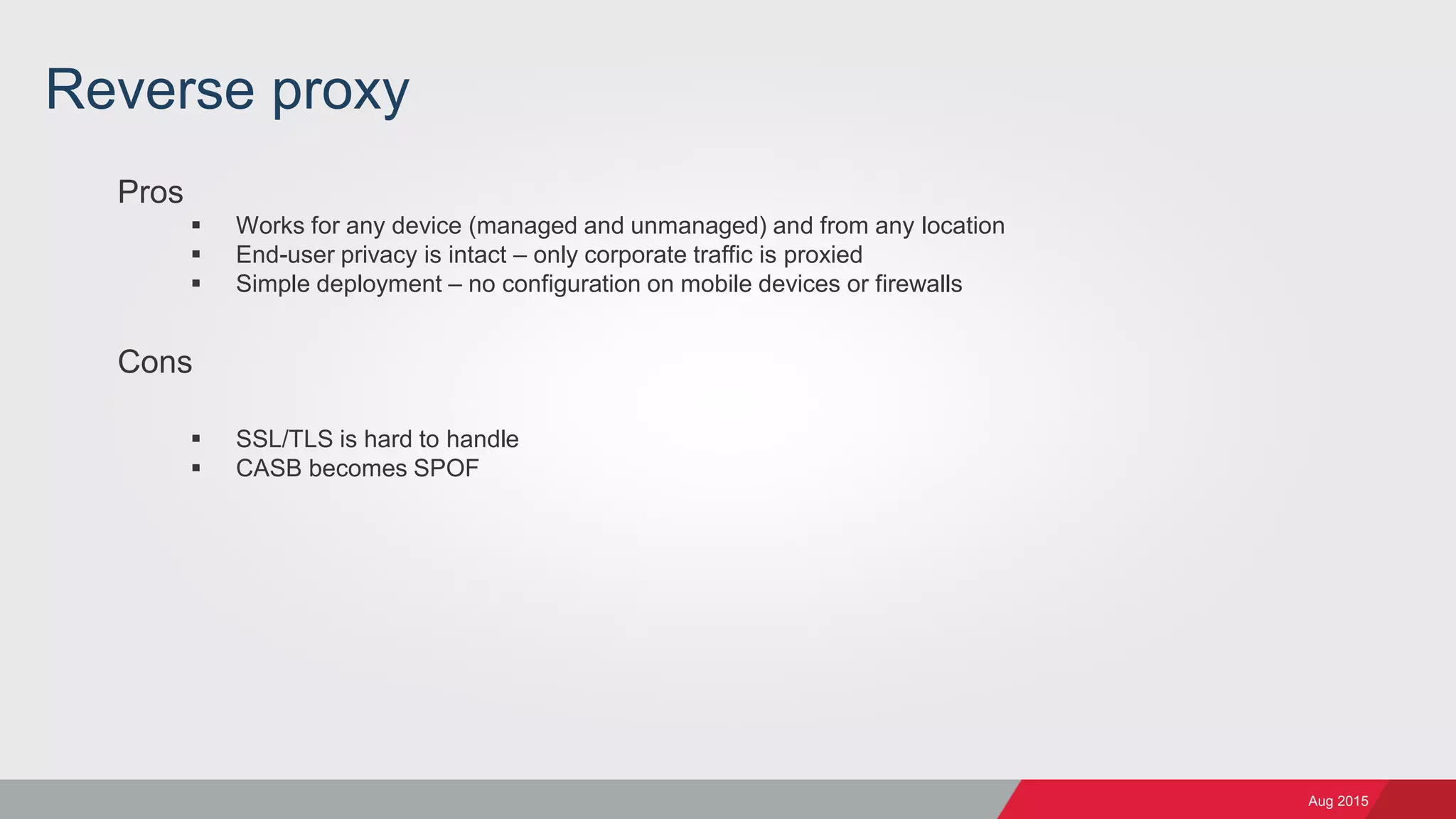 Aug 2015
Reverse proxy
Pros
 Works for any device (managed and unmanaged) and from any location
 End-user privacy is intact – only corporate traffic is proxied
 Simple deployment – no configuration on mobile devices or firewalls
Cons
 SSL/TLS is hard to handle
 CASB becomes SPOF
 