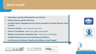 About myself
 Information security professional for over 20 years
 Founder, partner and investor at various cyber initiatives and startups
 Popular industry speaker & lecturer (DefCon, BlackHat, Infosec and more)
 Founding committee member for ISC2 CCSP certification.
 CCSK Certification lecturer for the Cloud Security Alliance.
 Member of the board at Macshava Tova – Narrowing societal gaps
 Chairman of the Board, Cloud Security Alliance, Israeli Chapter
 