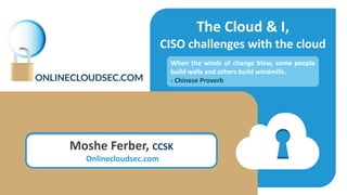 The Cloud & I,
CISO challenges with the cloud
Moshe Ferber
CCSK, CCSP
When the winds of change blow, some people
build walls and others build windmills.
- Chinese Proverb
 