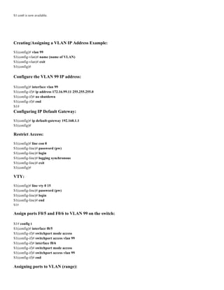 S1 con0 is now available.
Creating/Assigning a VLAN IP Address Example:
S1(config)# vlan 99
S1(config-vlan)# name (name of VLAN)
S1(config-vlan)# exit
S1(config)#
Configure the VLAN 99 IP address:
S1(config)# interface vlan 99
S1(config-if)# ip address 172.16.99.11 255.255.255.0
S1(config-if)# no shutdown
S1(config-if)# end
S1#
Configuring IP Default Gateway:
S1(config)# ip default-gateway 192.168.1.1
S1(config)#
Restrict Access:
S1(config)# line con 0
S1(config-line)# password (pw)
S1(config-line)# login
S1(config-line)# logging synchronous
S1(config-line)# exit
S1(config)#
VTY:
S1(config)# line vty 0 15
S1(config-line)# password (pw)
S1(config-line)# login
S1(config-line)# end
S1#
Assign ports F0/5 and F0/6 to VLAN 99 on the switch:
S1# config t
S1(config)# interface f0/5
S1(config-if)# switchport mode access
S1(config-if)# switchport access vlan 99
S1(config-if)# interface f0/6
S1(config-if)# switchport mode access
S1(config-if)# switchport access vlan 99
S1(config-if)# end
Assigning ports to VLAN (range):
 