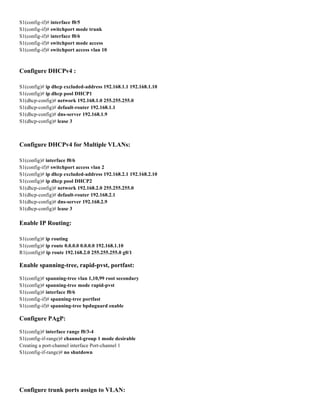 S1(config-if)# interface f0/5
S1(config-if)# switchport mode trunk
S1(config-if)# interface f0/6
S1(config-if)# switchport mode access
S1(config-if)# switchport access vlan 10
Configure DHCPv4 :
S1(config)# ip dhcp excluded-address 192.168.1.1 192.168.1.10
S1(config)# ip dhcp pool DHCP1
S1(dhcp-config)# network 192.168.1.0 255.255.255.0
S1(dhcp-config)# default-router 192.168.1.1
S1(dhcp-config)# dns-server 192.168.1.9
S1(dhcp-config)# lease 3
Configure DHCPv4 for Multiple VLANs:
S1(config)# interface f0/6
S1(config-if)# switchport access vlan 2
S1(config)# ip dhcp excluded-address 192.168.2.1 192.168.2.10
S1(config)# ip dhcp pool DHCP2
S1(dhcp-config)# network 192.168.2.0 255.255.255.0
S1(dhcp-config)# default-router 192.168.2.1
S1(dhcp-config)# dns-server 192.168.2.9
S1(dhcp-config)# lease 3
Enable IP Routing:
S1(config)# ip routing
S1(config)# ip route 0.0.0.0 0.0.0.0 192.168.1.10
R1(config)# ip route 192.168.2.0 255.255.255.0 g0/1
Enable spanning-tree, rapid-pvst, portfast:
S1(config)# spanning-tree vlan 1,10,99 root secondary
S1(config)# spanning-tree mode rapid-pvst
S1(config)# interface f0/6
S1(config-if)# spanning-tree portfast
S1(config-if)# spanning-tree bpduguard enable
Configure PAgP:
S1(config)# interface range f0/3-4
S1(config-if-range)# channel-group 1 mode desirable
Creating a port-channel interface Port-channel 1
S1(config-if-range)# no shutdown
Configure trunk ports assign to VLAN:
 