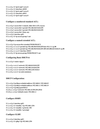 R1(config-if)# ipv6 ospf 1 area 0
R1(config-if)# interface s0/0/0
R1(config-if)# ipv6 ospf 1 area 0
R1(config-if)# interface s0/0/1
R1(config-if)# ipv6 ospf 1 area 0
Configure a numbered standard ACL:
R3(config)# access-list 1 remark Allow R1 LANs Access
R3(config)# access-list 1 permit 192.168.10.0 0.0.0.255
R3(config)# access-list 1 permit 192.168.20.0 0.0.0.255
R3(config)# access-list 1 deny any
R3(config)# interface g0/1
R3(config-if)# ip access-group 1 out
Configure a named extended ACL:
R3(config)# ip access-list extended WEB-POLICY
R3(config-ext-nacl)# permit tcp 192.168.30.0 0.0.0.255 host 10.1.1.1 eq 80
R3(config-ext-nacl)# permit tcp 192.168.30.0 0.0.0.255 209.165.200.224 0.0.0.31 eq 80
R3(config-ext-nacl)# interface S0/0/1
R3(config-if)# ip access-group WEB-POLICY out
Configuring Basic DHCPv4:
R1(config)# router eigrp 1
R1(config-router)# network 192.168.0.0 0.0.0.255
R1(config-router)# network 192.168.1.0 0.0.0.255
R1(config-router)# network 192.168.2.252 0.0.0.3
R1(config-router)# no auto-summary
DHCP Configuration:
R2(config)# ip dhcp excluded-address 192.168.0.1 192.168.0.9
R2(config)# ip dhcp excluded-address 192.168.1.1 192.168.1.9
R2(config)# ip dhcp pool R1G1
R2(dhcp-config)# network 192.168.1.0 255.255.255.0
R2(dhcp-config)# default-router 192.168.1.1
Configure HSRP:
R1(config)# interface g0/1
R1(config-if)# standby 1 ip 192.168.1.254
R1(config-if)# standby 1 priority 150
R1(config-if)# standby 1 preempt
Configure GLBP:
R1(config)# interface g0/1
R1(config-if)# glbp 1 ip 192.168.1.254
 