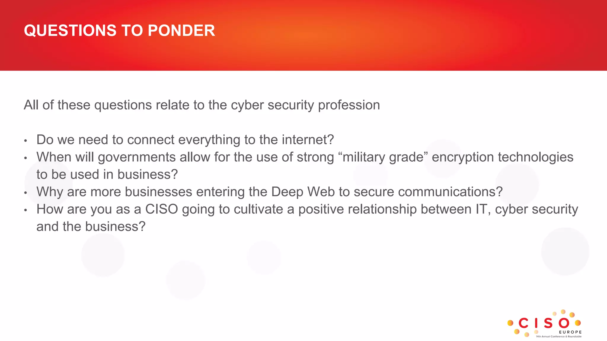 QUESTIONS TO PONDER
All of these questions relate to the cyber security profession
• Do we need to connect everything to the internet?
• When will governments allow for the use of strong “military grade” encryption technologies
to be used in business?
• Why are more businesses entering the Deep Web to secure communications?
• How are you as a CISO going to cultivate a positive relationship between IT, cyber security
and the business?
 