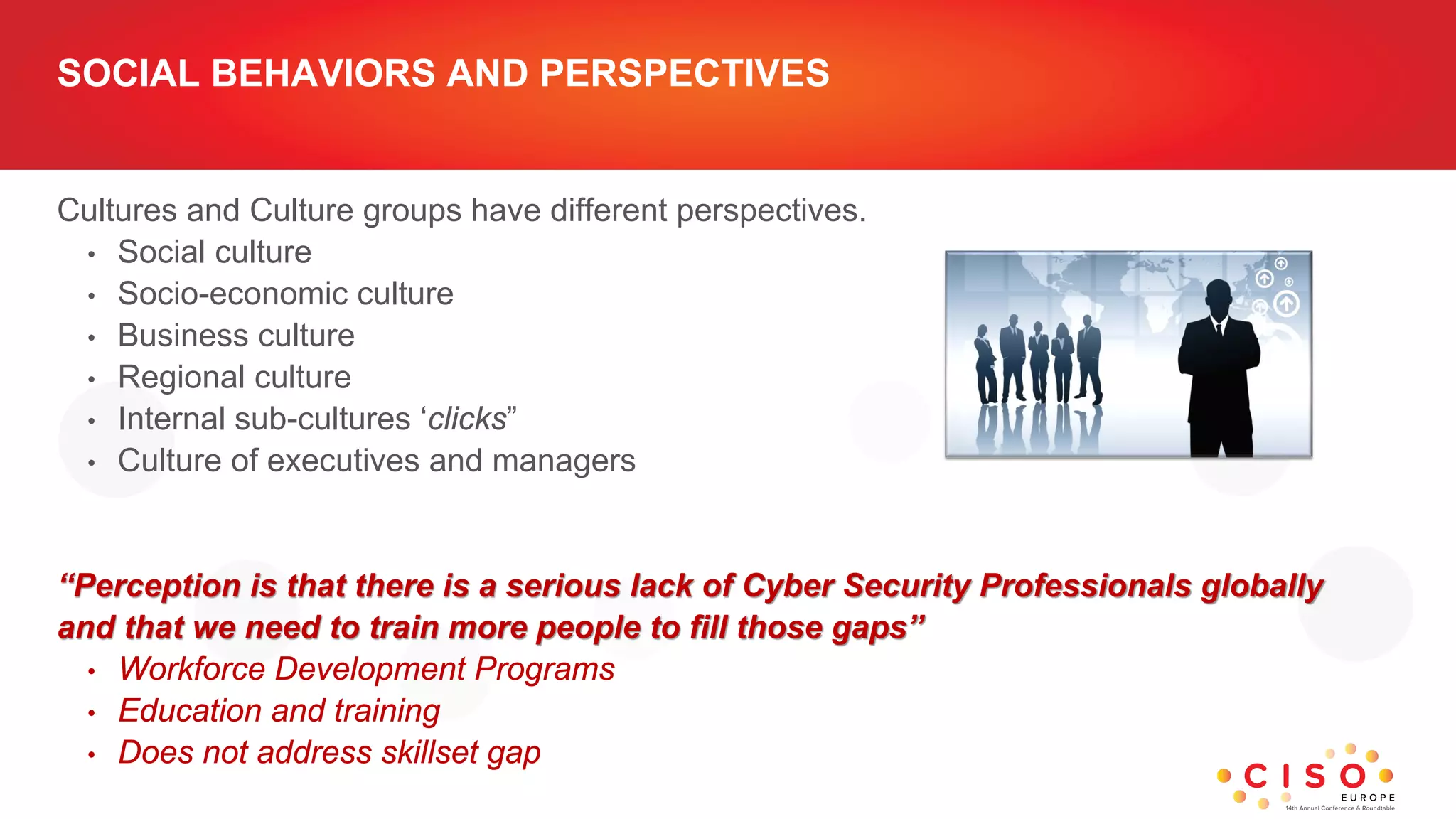 SOCIAL BEHAVIORS AND PERSPECTIVES
Cultures and Culture groups have different perspectives.
• Social culture
• Socio-economic culture
• Business culture
• Regional culture
• Internal sub-cultures ‘clicks”
• Culture of executives and managers
“Perception is that there is a serious lack of Cyber Security Professionals globally
and that we need to train more people to fill those gaps”
• Workforce Development Programs
• Education and training
• Does not address skillset gap
 