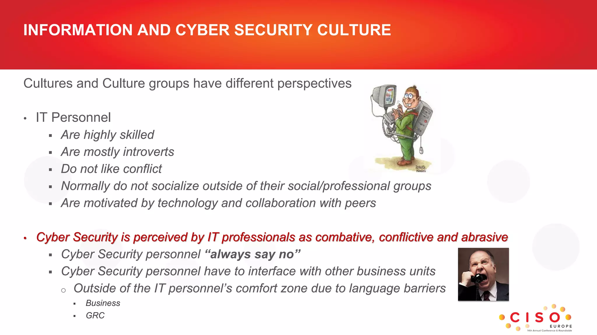 INFORMATION AND CYBER SECURITY CULTURE
Cultures and Culture groups have different perspectives
• IT Personnel
 Are highly skilled
 Are mostly introverts
 Do not like conflict
 Normally do not socialize outside of their social/professional groups
 Are motivated by technology and collaboration with peers
• Cyber Security is perceived by IT professionals as combative, conflictive and abrasive
 Cyber Security personnel “always say no”
 Cyber Security personnel have to interface with other business units
o Outside of the IT personnel’s comfort zone due to language barriers
 Business
 GRC
 
