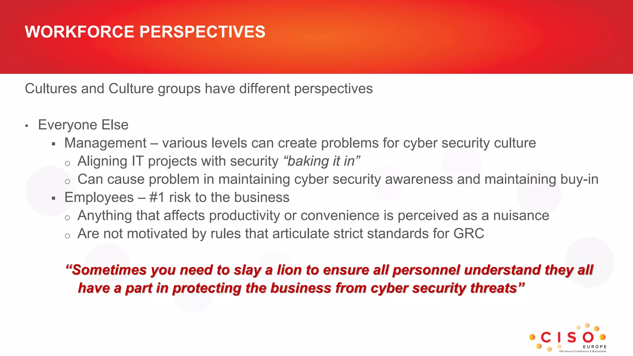 WORKFORCE PERSPECTIVES
Cultures and Culture groups have different perspectives
• Everyone Else
 Management – various levels can create problems for cyber security culture
o Aligning IT projects with security “baking it in”
o Can cause problem in maintaining cyber security awareness and maintaining buy-in
 Employees – #1 risk to the business
o Anything that affects productivity or convenience is perceived as a nuisance
o Are not motivated by rules that articulate strict standards for GRC
“Sometimes you need to slay a lion to ensure all personnel understand they all
have a part in protecting the business from cyber security threats”
 