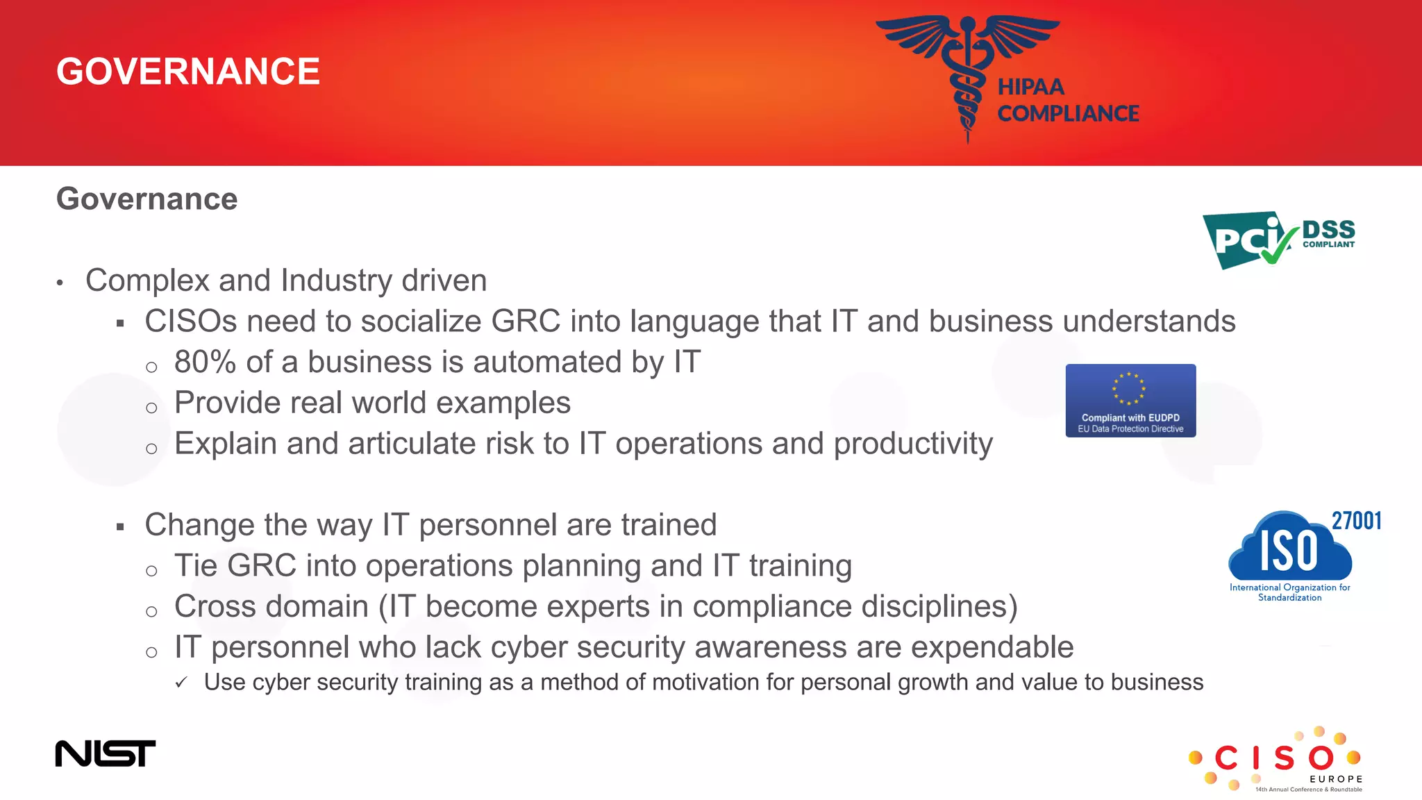 GOVERNANCE
Governance
• Complex and Industry driven
 CISOs need to socialize GRC into language that IT and business understands
o 80% of a business is automated by IT
o Provide real world examples
o Explain and articulate risk to IT operations and productivity
 Change the way IT personnel are trained
o Tie GRC into operations planning and IT training
o Cross domain (IT become experts in compliance disciplines)
o IT personnel who lack cyber security awareness are expendable
 Use cyber security training as a method of motivation for personal growth and value to business
 