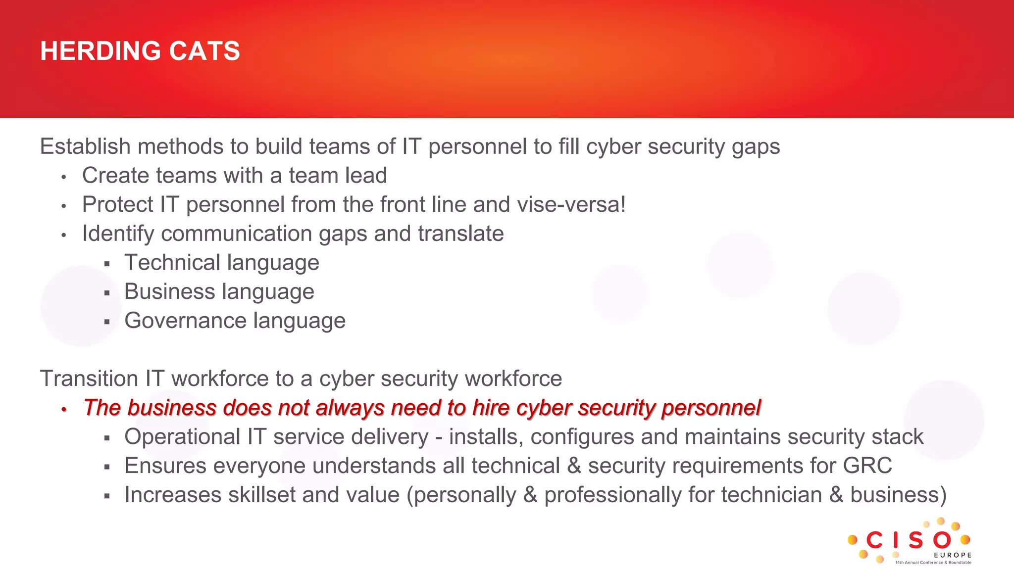 HERDING CATS
Establish methods to build teams of IT personnel to fill cyber security gaps
• Create teams with a team lead
• Protect IT personnel from the front line and vise-versa!
• Identify communication gaps and translate
 Technical language
 Business language
 Governance language
Transition IT workforce to a cyber security workforce
• The business does not always need to hire cyber security personnel
 Operational IT service delivery - installs, configures and maintains security stack
 Ensures everyone understands all technical & security requirements for GRC
 Increases skillset and value (personally & professionally for technician & business)
 