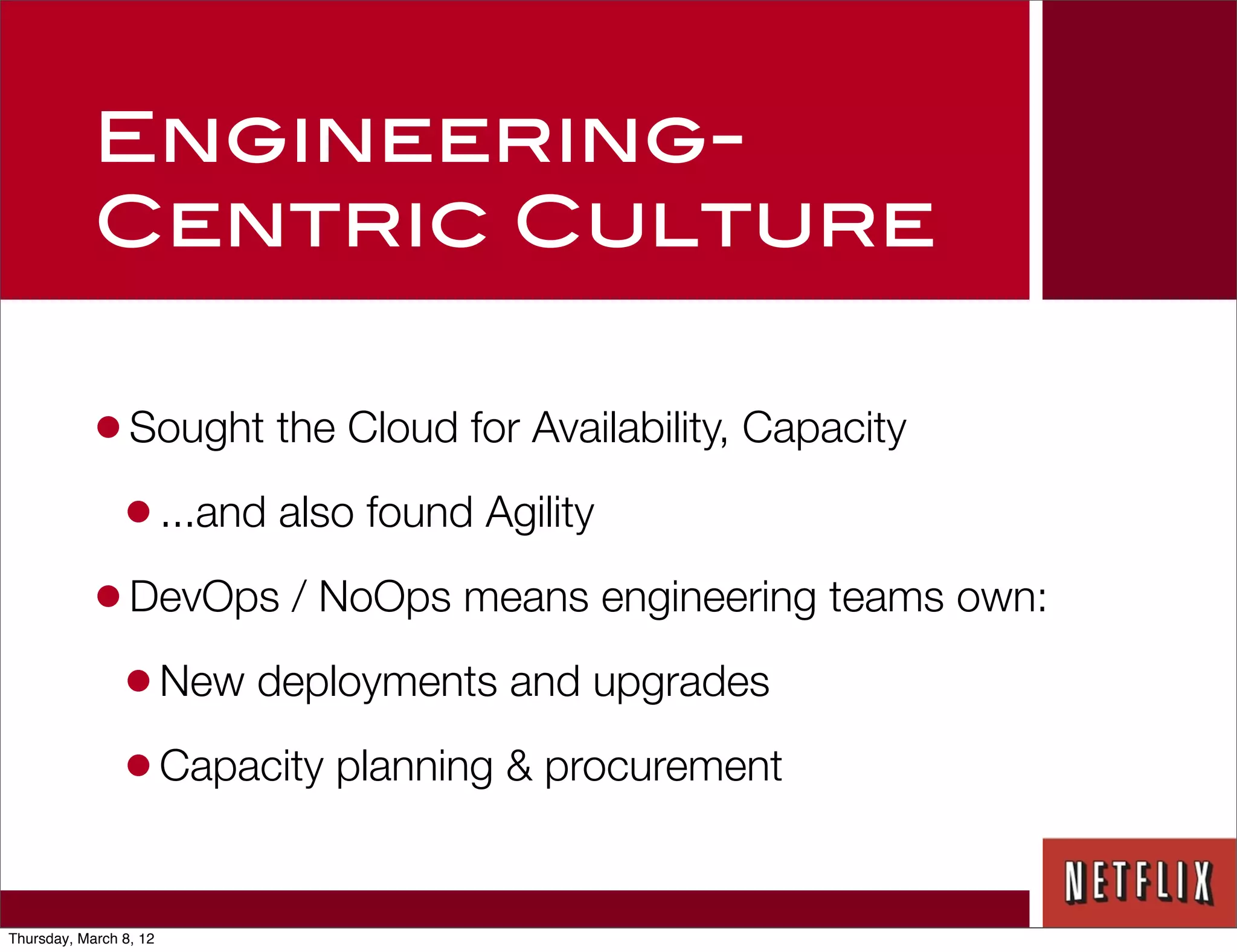Engineering-
            Centric Culture

            • Sought the Cloud for Availability, Capacity
             • ...and also found Agility
            • DevOps / NoOps means engineering teams own:
             • New deployments and upgrades
             • Capacity planning & procurement

Thursday, March 8, 12
 