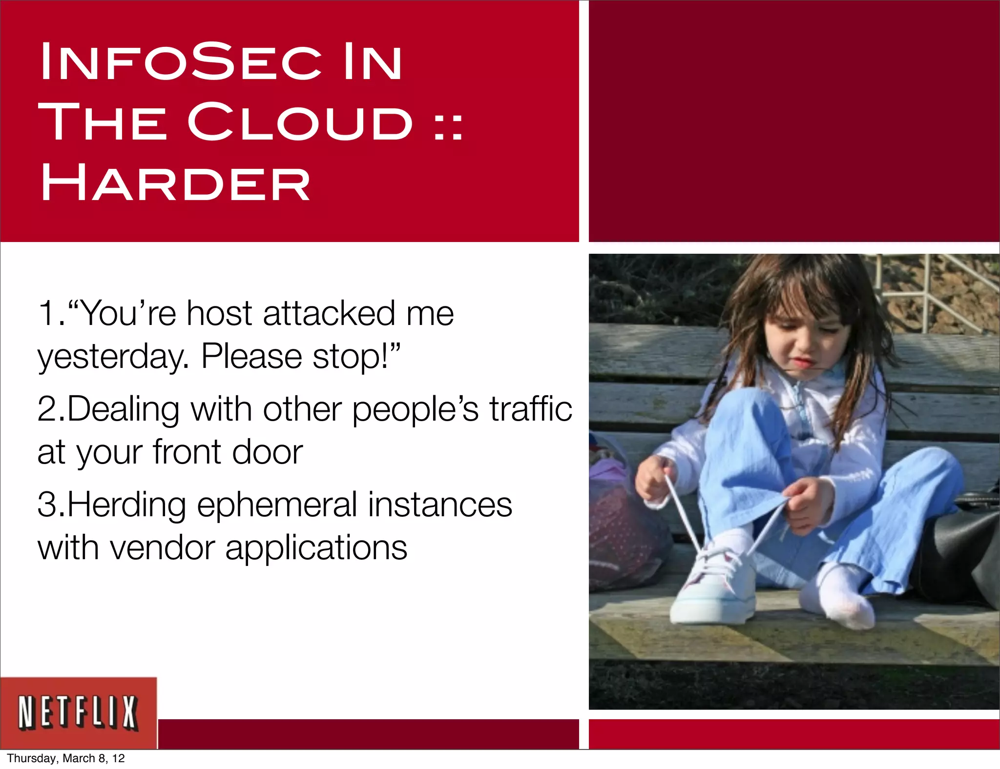 InfoSec In
     The Cloud ::
     Harder

     1.“You’re host attacked me
     yesterday. Please stop!”
     2.Dealing with other people’s trafﬁc
     at your front door
     3.Herding ephemeral instances
     with vendor applications




Thursday, March 8, 12
 