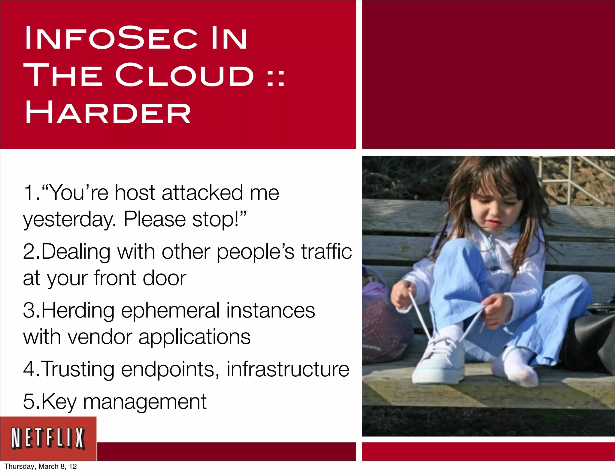 InfoSec In
     The Cloud ::
     Harder

     1.“You’re host attacked me
     yesterday. Please stop!”
     2.Dealing with other people’s trafﬁc
     at your front door
     3.Herding ephemeral instances
     with vendor applications
     4.Trusting endpoints, infrastructure
     5.Key management

Thursday, March 8, 12
 