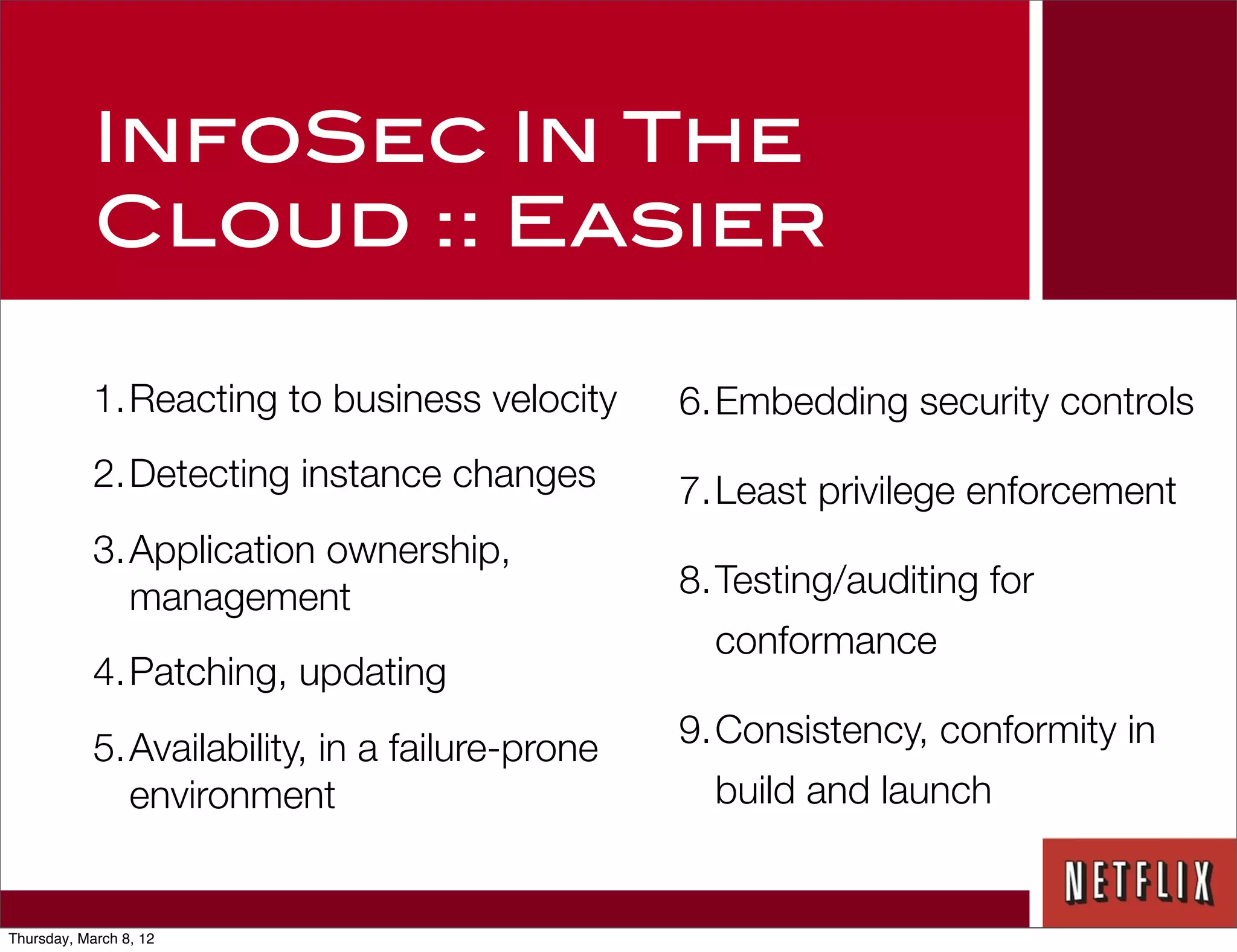 InfoSec In The
            Cloud :: Easier

            1.Reacting to business velocity      6.Embedding security controls
            2.Detecting instance changes         7.Least privilege enforcement
            3.Application ownership,
              management                         8.Testing/auditing for
                                                   conformance
            4.Patching, updating
            5.Availability, in a failure-prone   9.Consistency, conformity in
              environment                          build and launch


Thursday, March 8, 12
 