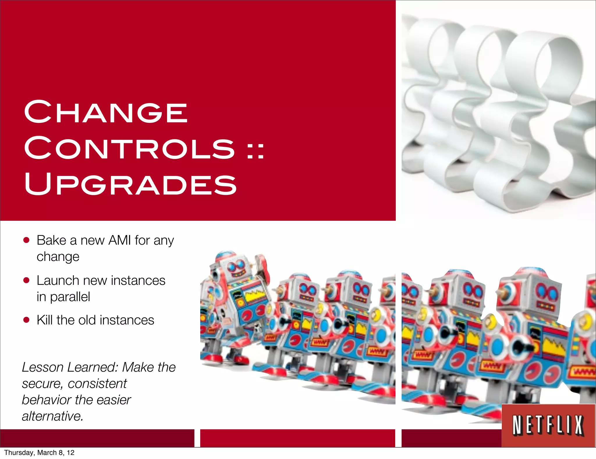 Change
     Controls ::
     Upgrades
     •   Bake a new AMI for any
         change
     •   Launch new instances
         in parallel
     •   Kill the old instances


     Lesson Learned: Make the
     secure, consistent
     behavior the easier
     alternative.

Thursday, March 8, 12
 