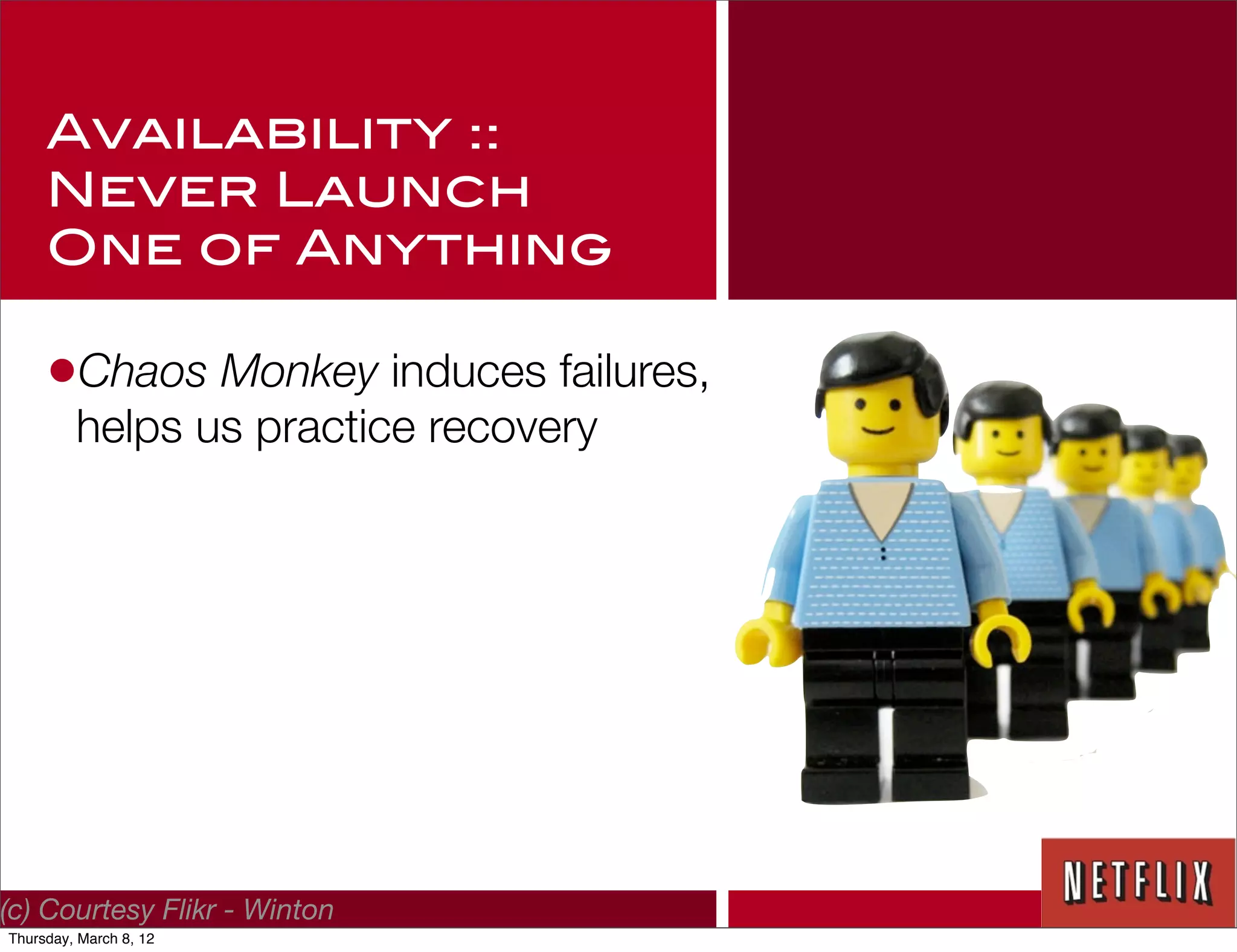 Availability ::
     Never Launch
     One of Anything

     •Chaos Monkey induces failures,
         helps us practice recovery




(c) Courtesy Flikr - Winton
Thursday, March 8, 12
 