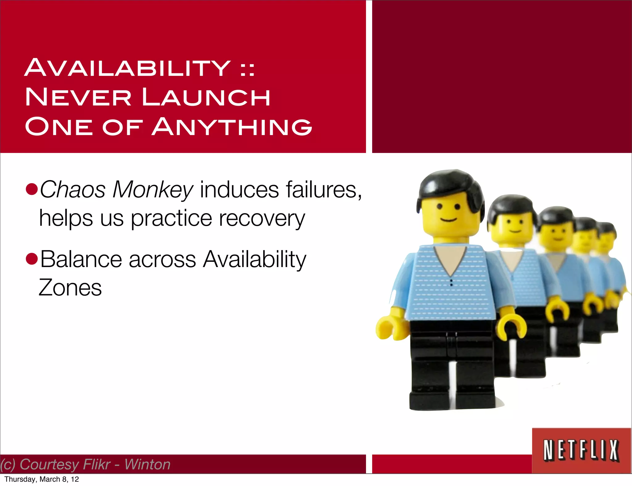 Availability ::
     Never Launch
     One of Anything

     •Chaos Monkey induces failures,
         helps us practice recovery
     •Balance across Availability
         Zones




(c) Courtesy Flikr - Winton
Thursday, March 8, 12
 