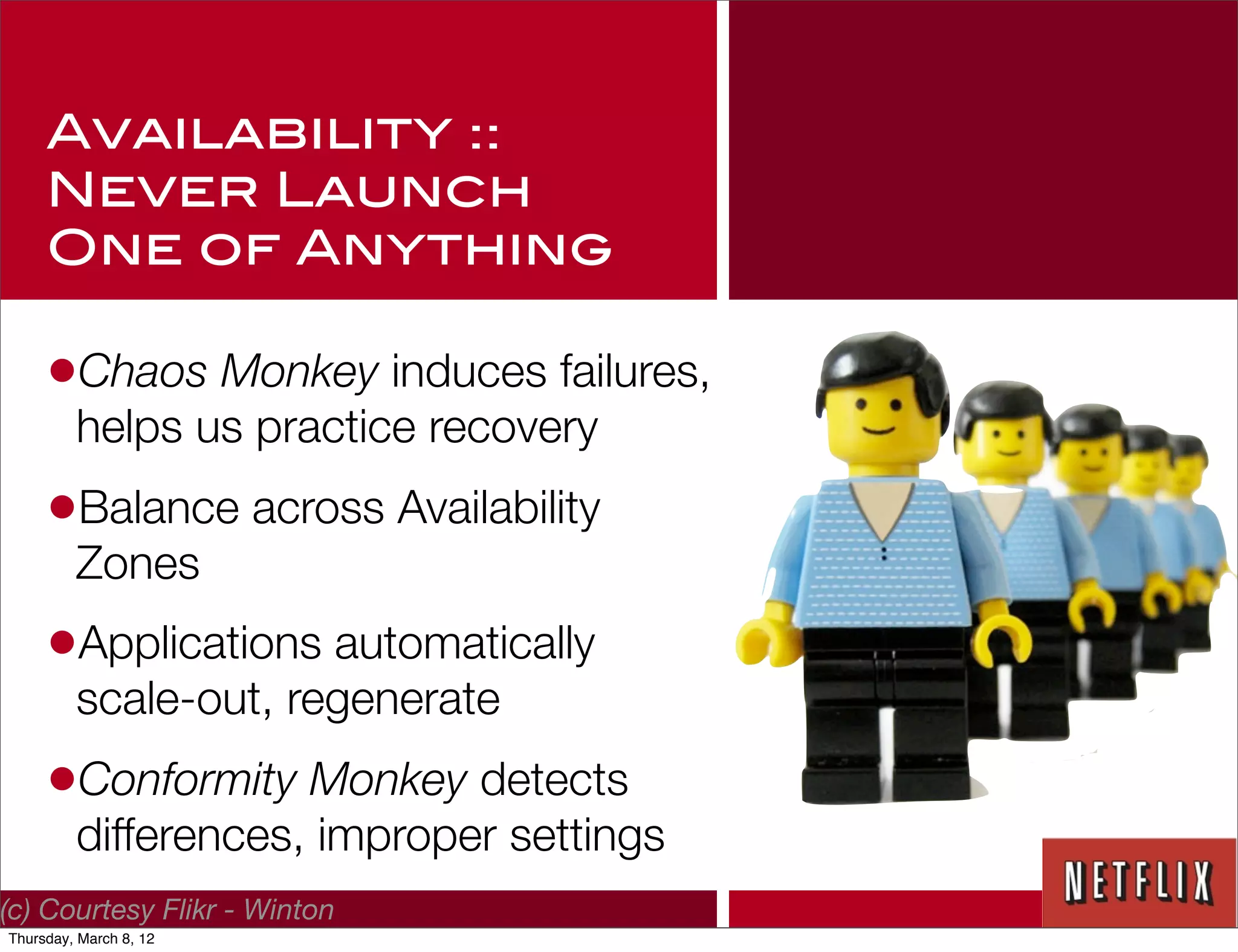 Availability ::
     Never Launch
     One of Anything

     •Chaos Monkey induces failures,
         helps us practice recovery
     •Balance across Availability
         Zones
     •Applications automatically
         scale-out, regenerate
     •Conformity Monkey detects
         differences, improper settings
(c) Courtesy Flikr - Winton
Thursday, March 8, 12
 