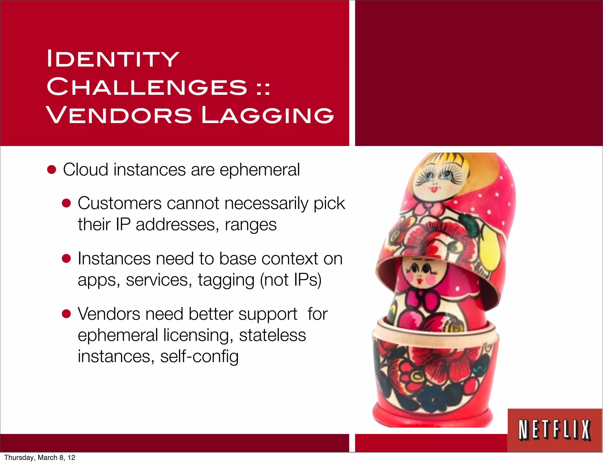 Identity
            Challenges ::
            Vendors Lagging

            • Cloud instances are ephemeral
             • Customers cannot necessarily pick
                        their IP addresses, ranges

                • Instances need to base context on
                        apps, services, tagging (not IPs)

                • Vendors need better support            for
                        ephemeral licensing, stateless
                        instances, self-conﬁg




Thursday, March 8, 12
 
