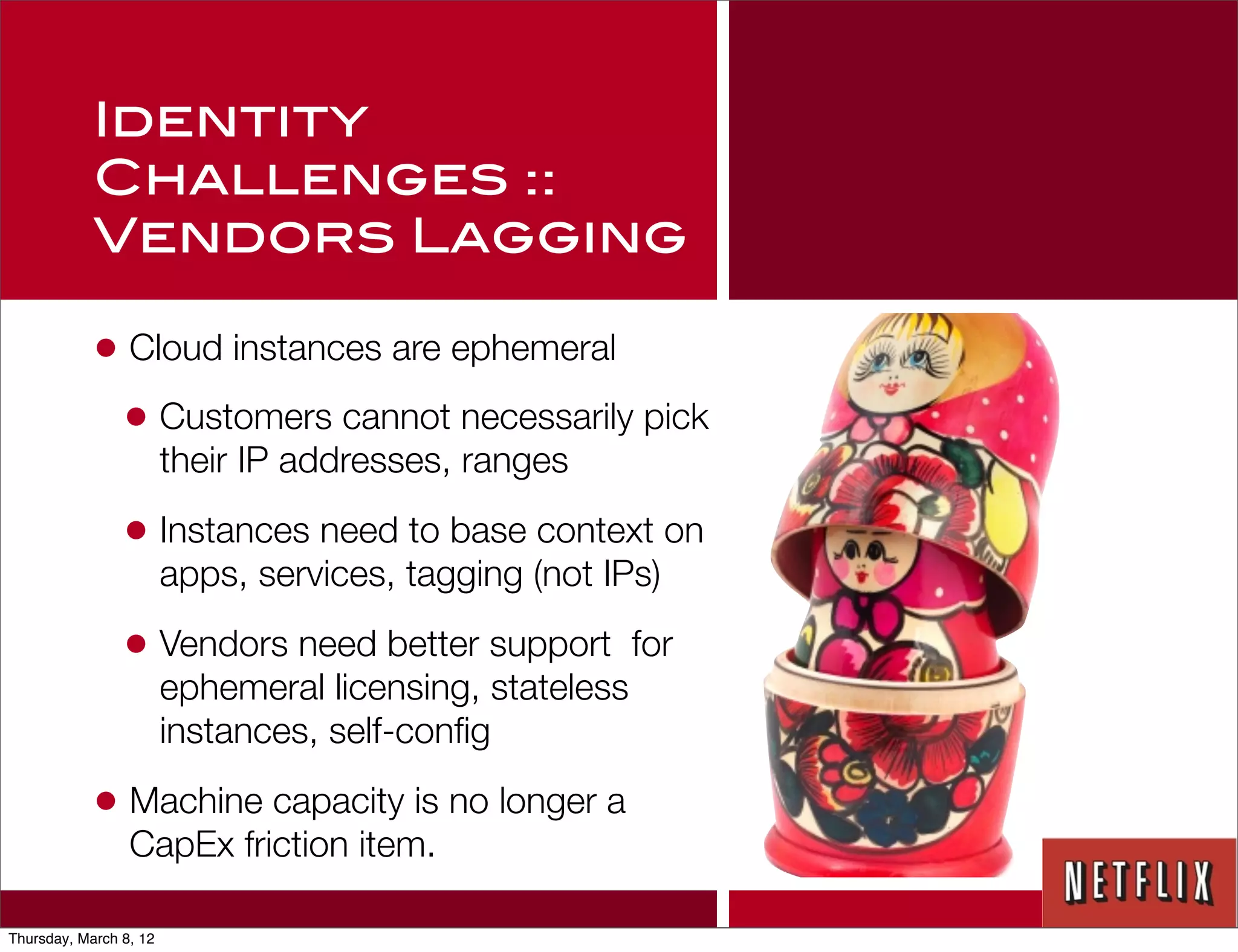 Identity
            Challenges ::
            Vendors Lagging

            • Cloud instances are ephemeral
             • Customers cannot necessarily pick
                        their IP addresses, ranges

                • Instances need to base context on
                        apps, services, tagging (not IPs)

                • Vendors need better support            for
                        ephemeral licensing, stateless
                        instances, self-conﬁg

            • Machine capacity is no longer a
                 CapEx friction item.

Thursday, March 8, 12
 