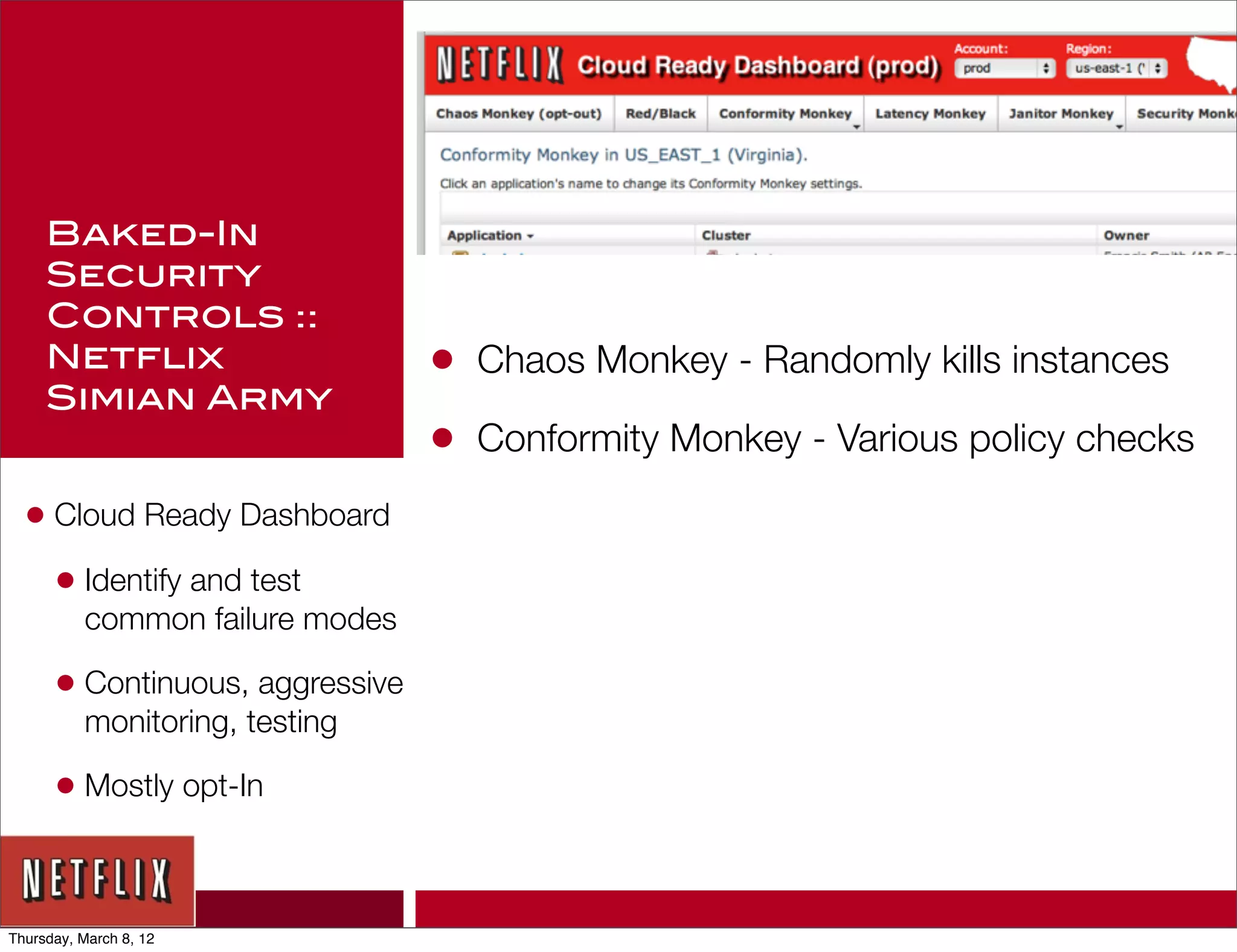 Baked-In
     Security
     Controls ::
     Netflix                     •   Chaos Monkey - Randomly kills instances
     Simian Army
                                 •   Conformity Monkey - Various policy checks

  • Cloud Ready Dashboard
    • Identify and test
          common failure modes

      • Continuous, aggressive
          monitoring, testing

      • Mostly opt-In


Thursday, March 8, 12
 