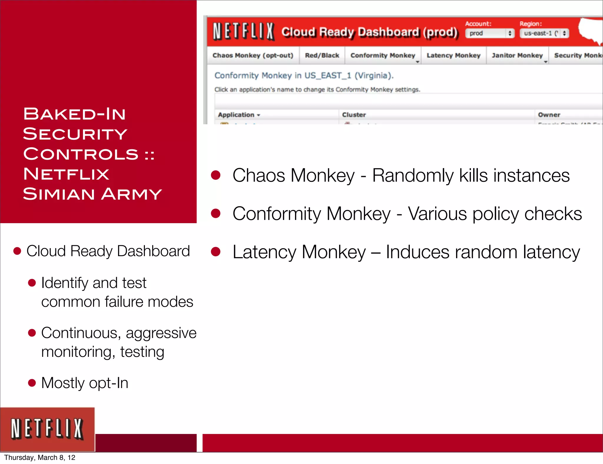 Baked-In
     Security
     Controls ::
     Netflix                     •   Chaos Monkey - Randomly kills instances
     Simian Army
                                 •   Conformity Monkey - Various policy checks

  • Cloud Ready Dashboard        •   Latency Monkey – Induces random latency
    • Identify and test
          common failure modes

      • Continuous, aggressive
          monitoring, testing

      • Mostly opt-In


Thursday, March 8, 12
 