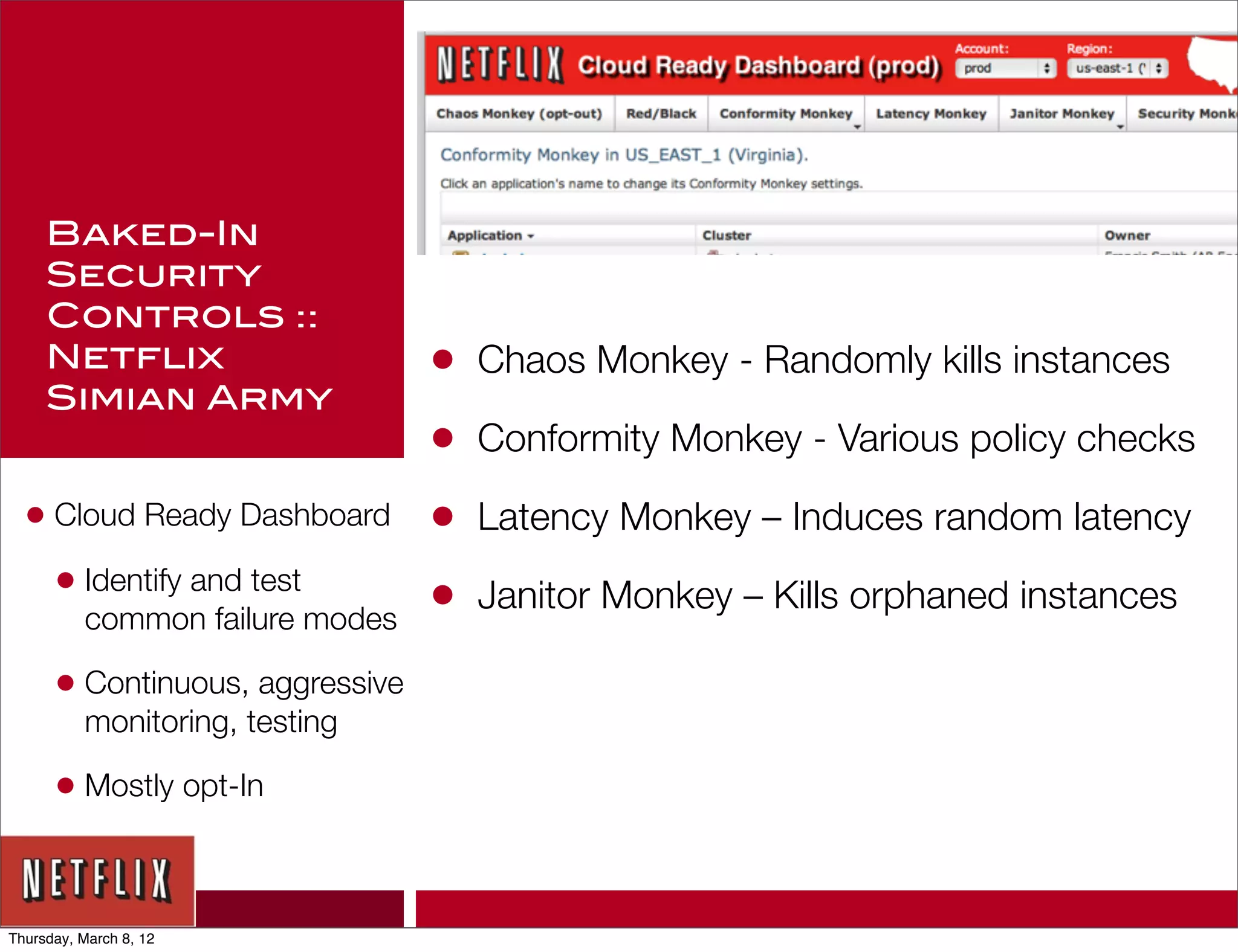 Baked-In
     Security
     Controls ::
     Netflix                     •   Chaos Monkey - Randomly kills instances
     Simian Army
                                 •   Conformity Monkey - Various policy checks

  • Cloud Ready Dashboard        •   Latency Monkey – Induces random latency
    • Identify and test          •   Janitor Monkey – Kills orphaned instances
          common failure modes

      • Continuous, aggressive
          monitoring, testing

      • Mostly opt-In


Thursday, March 8, 12
 