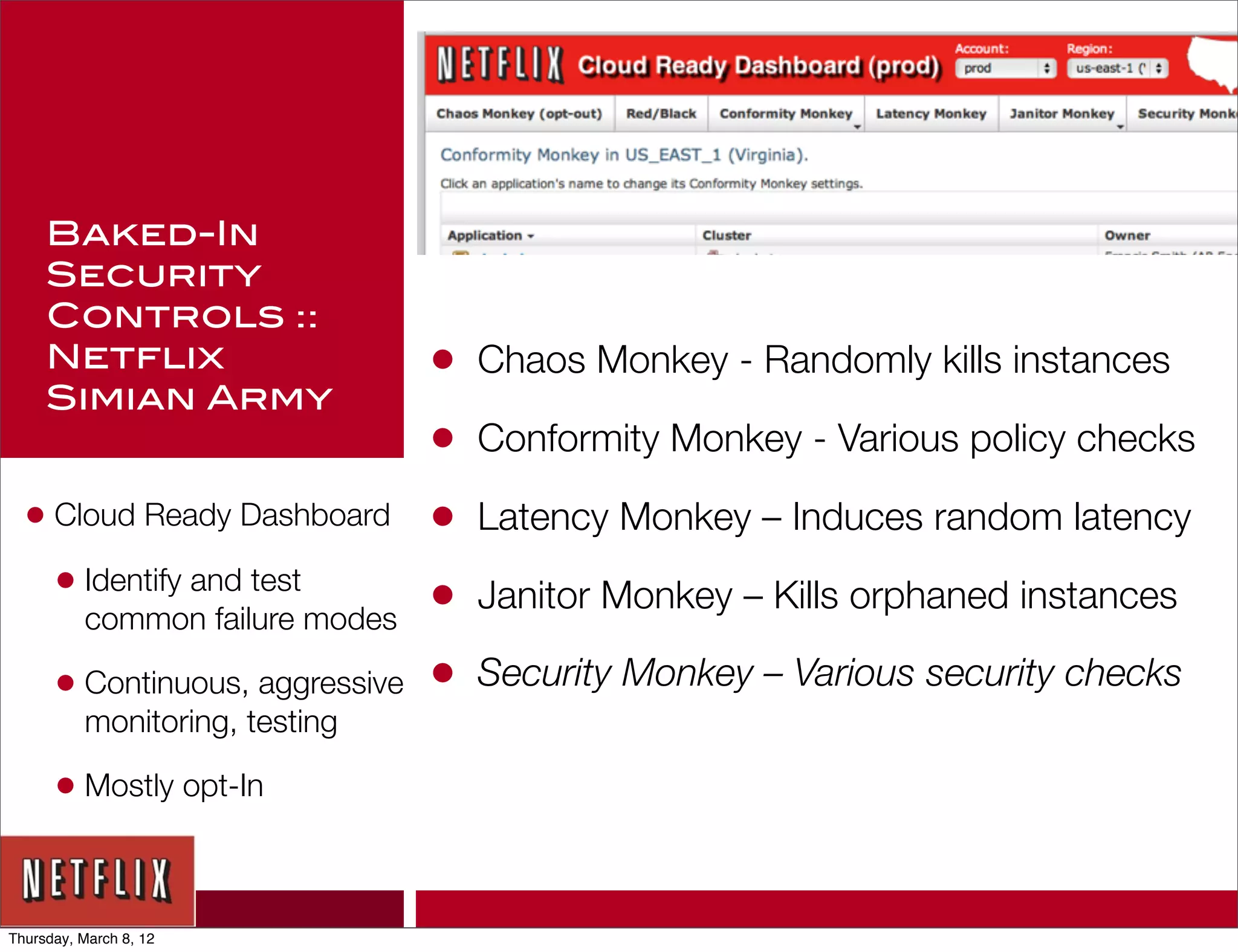 Baked-In
     Security
     Controls ::
     Netflix                     •   Chaos Monkey - Randomly kills instances
     Simian Army
                                 •   Conformity Monkey - Various policy checks

  • Cloud Ready Dashboard        •   Latency Monkey – Induces random latency
    • Identify and test          •   Janitor Monkey – Kills orphaned instances
          common failure modes

      • Continuous, aggressive   •   Security Monkey – Various security checks
          monitoring, testing

      • Mostly opt-In


Thursday, March 8, 12
 