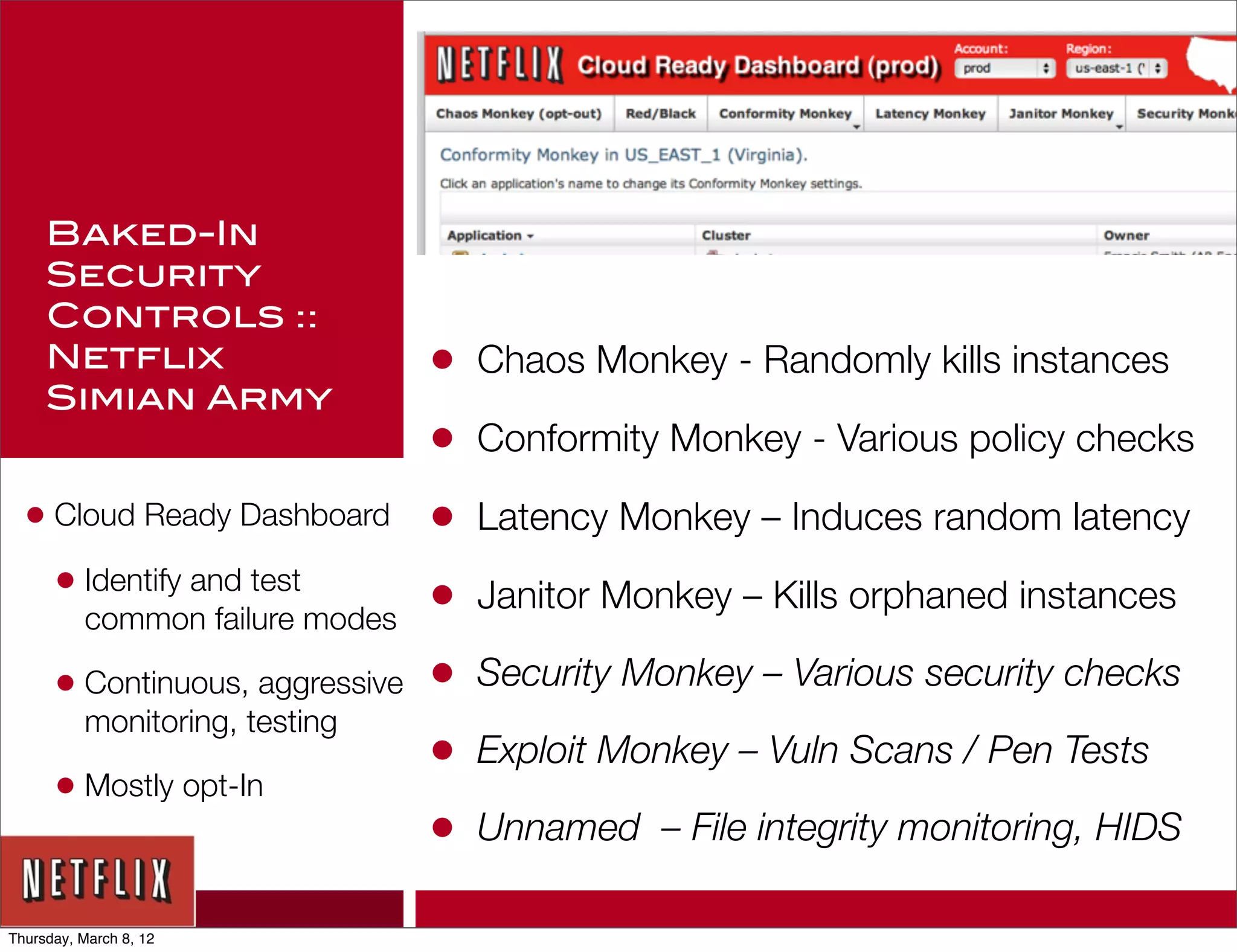 Baked-In
     Security
     Controls ::
     Netflix                     •   Chaos Monkey - Randomly kills instances
     Simian Army
                                 •   Conformity Monkey - Various policy checks

  • Cloud Ready Dashboard        •   Latency Monkey – Induces random latency
    • Identify and test          •   Janitor Monkey – Kills orphaned instances
          common failure modes

      • Continuous, aggressive   •   Security Monkey – Various security checks
          monitoring, testing
                                 •   Exploit Monkey – Vuln Scans / Pen Tests
      • Mostly opt-In
                                 •   Unnamed – File integrity monitoring, HIDS

Thursday, March 8, 12
 