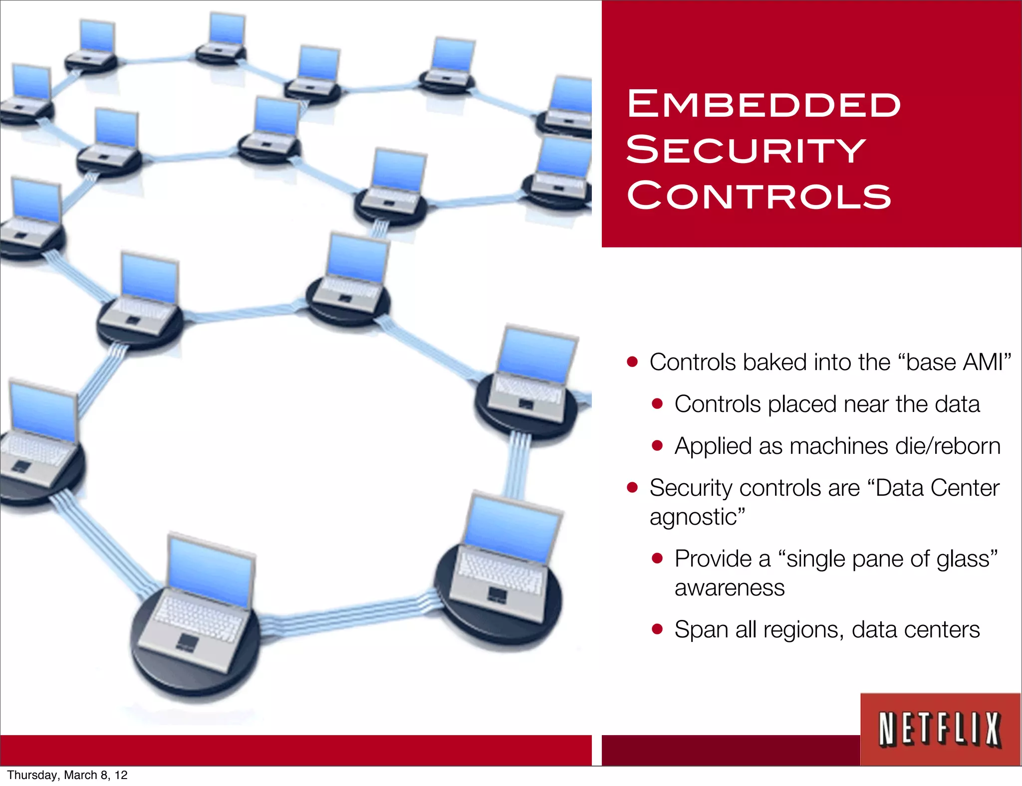 Embedded
                        Security
                        Controls



                        • Controls baked into the “base AMI”
                          • Controls placed near the data
                          • Applied as machines die/reborn
                        • Security controls are “Data Center
                          agnostic”
                          • Provide a “single pane of glass”
                            awareness
                          • Span all regions, data centers



Thursday, March 8, 12
 