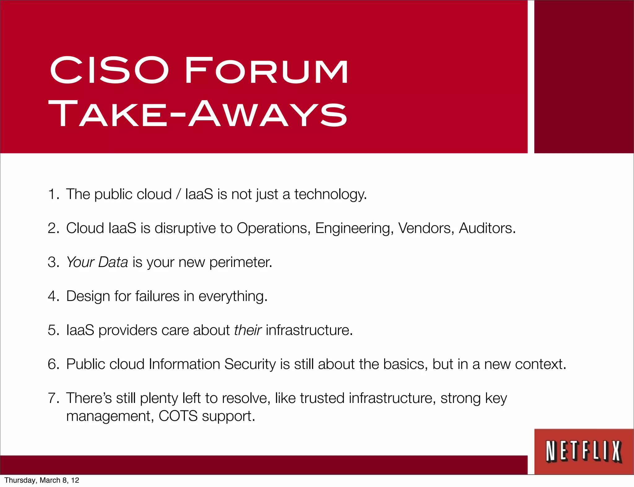 CISO Forum
            Take-Aways

            1. The public cloud / IaaS is not just a technology.

            2. Cloud IaaS is disruptive to Operations, Engineering, Vendors, Auditors.

            3. Your Data is your new perimeter.

            4. Design for failures in everything.

            5. IaaS providers care about their infrastructure.

            6. Public cloud Information Security is still about the basics, but in a new context.

            7. There’s still plenty left to resolve, like trusted infrastructure, strong key
               management, COTS support.



Thursday, March 8, 12
 