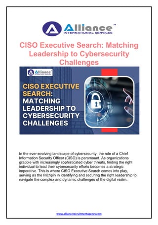 www.alliancerecruitmentagency.com
CISO Executive Search: Matching
Leadership to Cybersecurity
Challenges
In the ever-evolving landscape of cybersecurity, the role of a Chief
Information Security Officer (CISO) is paramount. As organizations
grapple with increasingly sophisticated cyber threats, finding the right
individual to lead their cybersecurity efforts becomes a strategic
imperative. This is where CISO Executive Search comes into play,
serving as the linchpin in identifying and securing the right leadership to
navigate the complex and dynamic challenges of the digital realm.
 