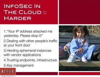 InfoSec In
     The Cloud ::
     Harder

     1.“Your IP address attacked me
     yesterday. Please stop it!”
     2.Dealing with other people’s trafﬁc
     at your front door
     3.Herding ephemeral instances
     with vendor applications
     4.Trusting endpoints, infrastructure
     5.Key management

Thursday, November 29, 12
 