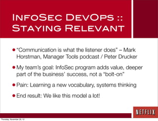 InfoSec DevOps ::
           Staying Relevant

           • “Communication is what the listener does” – Mark
                Horstman, Manager Tools podcast / Peter Drucker

           • My team’s goal: InfoSec program adds value, deeper
                part of the business’ success, not a “bolt-on”

           • Pain: Learning a new vocabulary, systems thinking
           • End result: We like this model a lot!

Thursday, November 29, 12
 